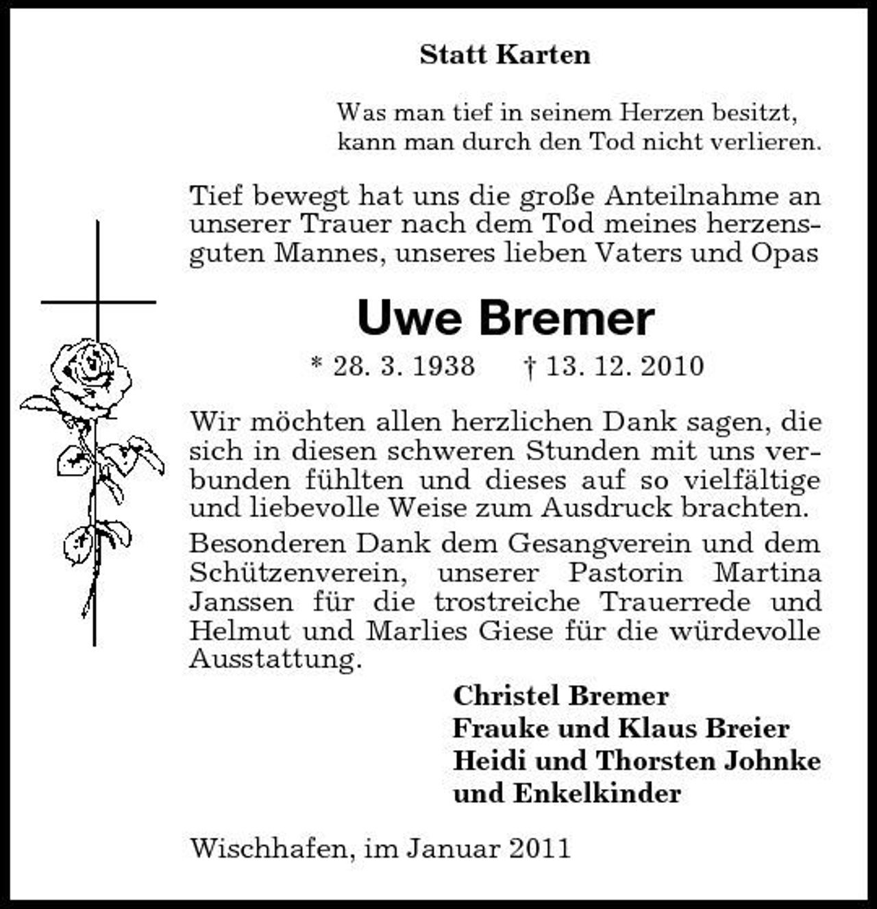 <p>Statt Karten<br />Was man tief in seinem Herzen besitzt, kann man durch den Tod nicht verlieren.</p><p>Tief bewegt hat uns die große Anteilnahme an unserer Trauer nach dem Tod meines herzensguten Mannes, unseres lieben Vaters und Opas</p><p>Uwe Bremer<br />* 28. 3. 1938 † 13. 12. 2010 Wir möchten allen herzlichen Dank sagen, die sich in diesen schweren Stunden mit uns verbunden fühlten und dieses auf so vielfältige und liebevolle Weise zum Ausdruck brachten. Besonderen Dank dem Gesangverein und dem Schützenverein, unserer Pastorin Martina Janssen für die trostreiche Trauerrede und Helmut und Marlies Giese für die würdevolle Ausstattung. Christel Bremer Frauke und Klaus Breier Heidi und Thorsten Johnke und Enkelkinder Wischhafen, im Januar 2011</p>