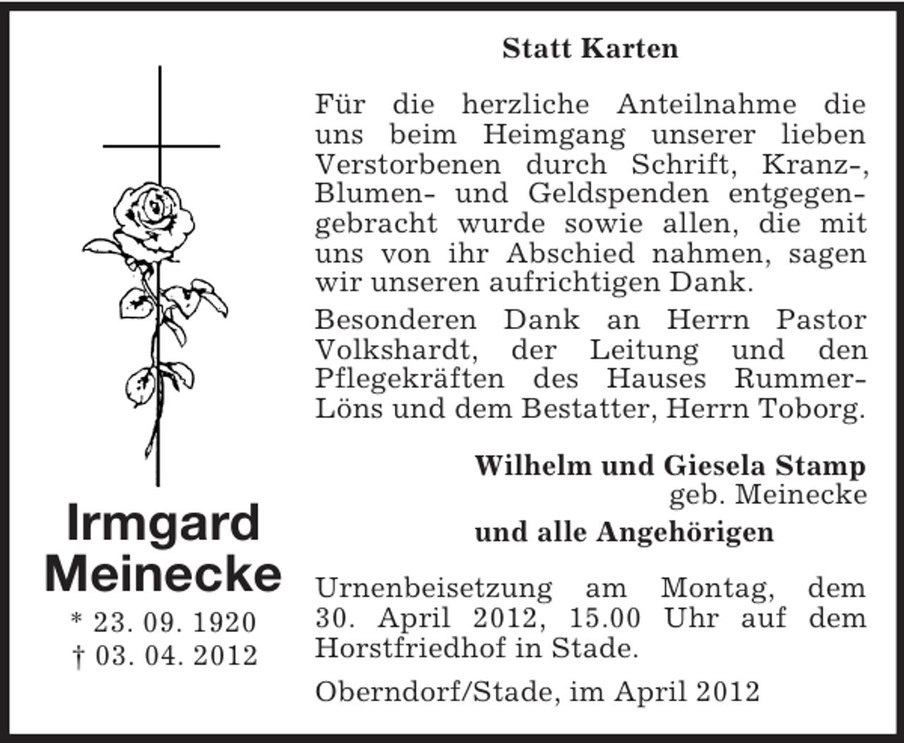 <p>Statt Karten<br />Für die herzliche Anteilnahme die<br />uns beim Heimgang unserer lieben<br />Verstorbenen durch Schrift, Kranz-,<br />Blumen- und Geldspenden entgegengebracht wurde sowie allen, die mit<br />uns von ihr Abschied nahmen, sagen<br />wir unseren aufrichtigen Dank.<br />Besonderen Dank an Herrn Pastor<br />Volkshardt, der Leitung und den<br />Pflegekräften des Hauses RummerLöns und dem Bestatter, Herrn Toborg.</p><p>Irmgard<br />Meinecke<br />* 23. 09. 1920<br />† 03. 04. 2012</p><p>Wilhelm und Giesela Stamp<br />geb. Meinecke<br />und alle Angehörigen<br />Urnenbeisetzung am Montag, dem<br />30. April 2012, 15.00 Uhr auf dem<br />Horstfriedhof in Stade.<br />Oberndorf/Stade, im April 2012</p>