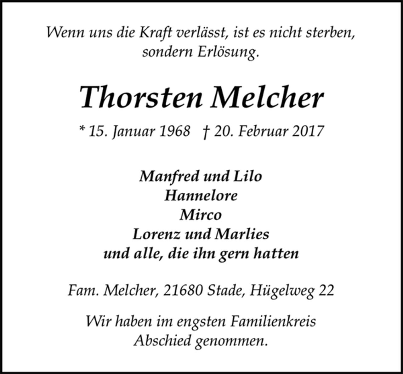 <p>Wenn uns die Kraft verlässt, ist es nicht sterben,<br />sondern Erlösung.<br />Thorsten Melcher<br />* 15. Januar 1968 † 20. Februar 2017<br />Manfred und Lilo<br />Hannelore<br />Mirco<br />Lorenz und Marlies<br />und alle, die ihn gern hatten<br />Fam. Melcher, 21680 Stade, Hügelweg 22<br />Wir haben im engsten Familienkreis<br />Abschied genommen.</p>