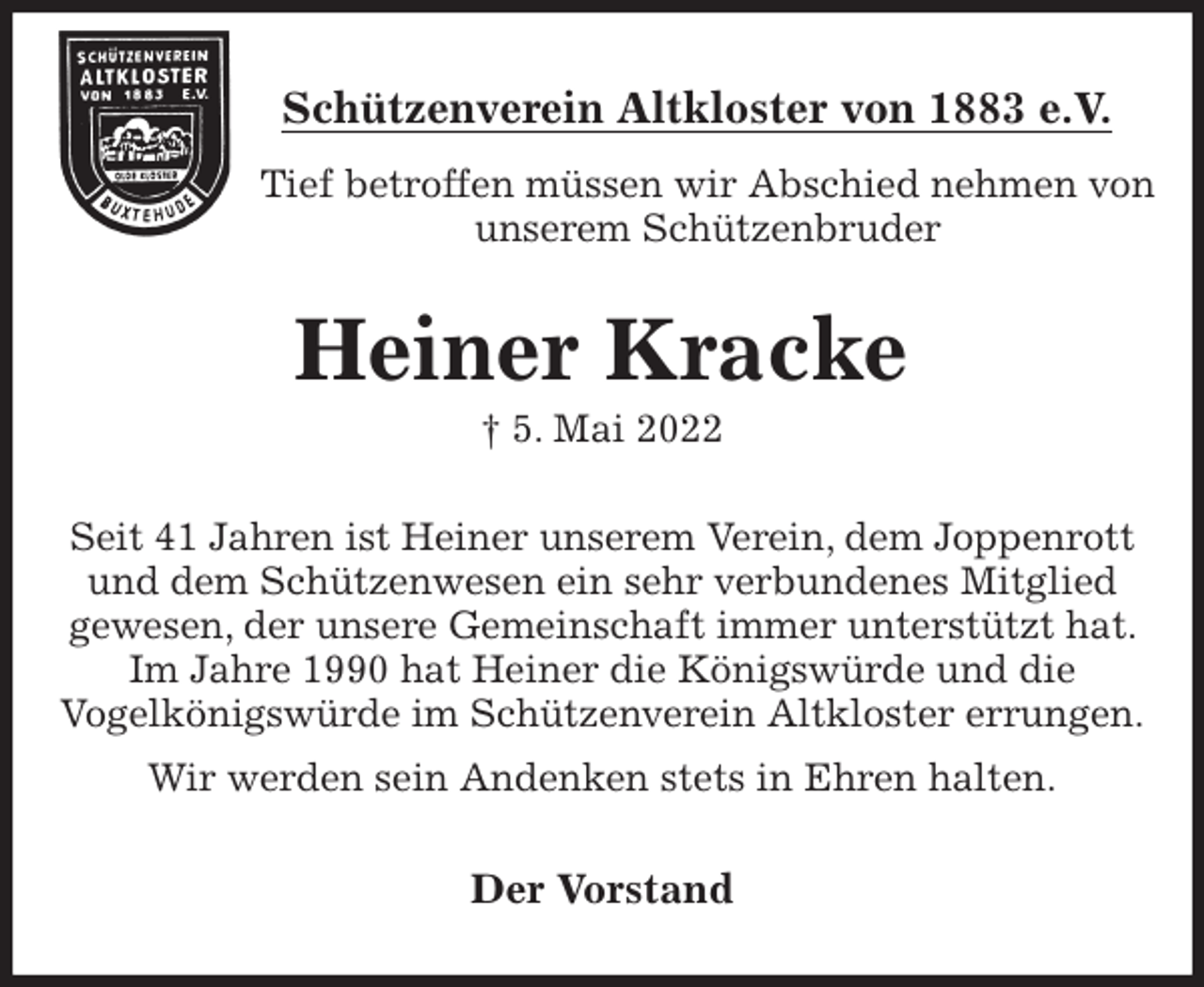 <p>Schützenverein Altkloster von 1883 e.V.<br />Tief betroffen müssen wir Abschied nehmen von unserem Schützenbruder<br />Heiner Kracke<br />† 5. Mai 2022<br />Der Vorstand<br />Seit 41 Jahren ist Heiner unserem Verein, dem Joppenrott und dem Schützenwesen ein sehr verbundenes Mitglied<br />gewesen, der unsere Gemeinschaft immer unterstützt hat. Im Jahre 1990 hat Heiner die Königswürde und die<br />Vogelkönigswürde im Schützenverein Altkloster errungen.<br />Wir werden sein Andenken stets in Ehren halten.</p>