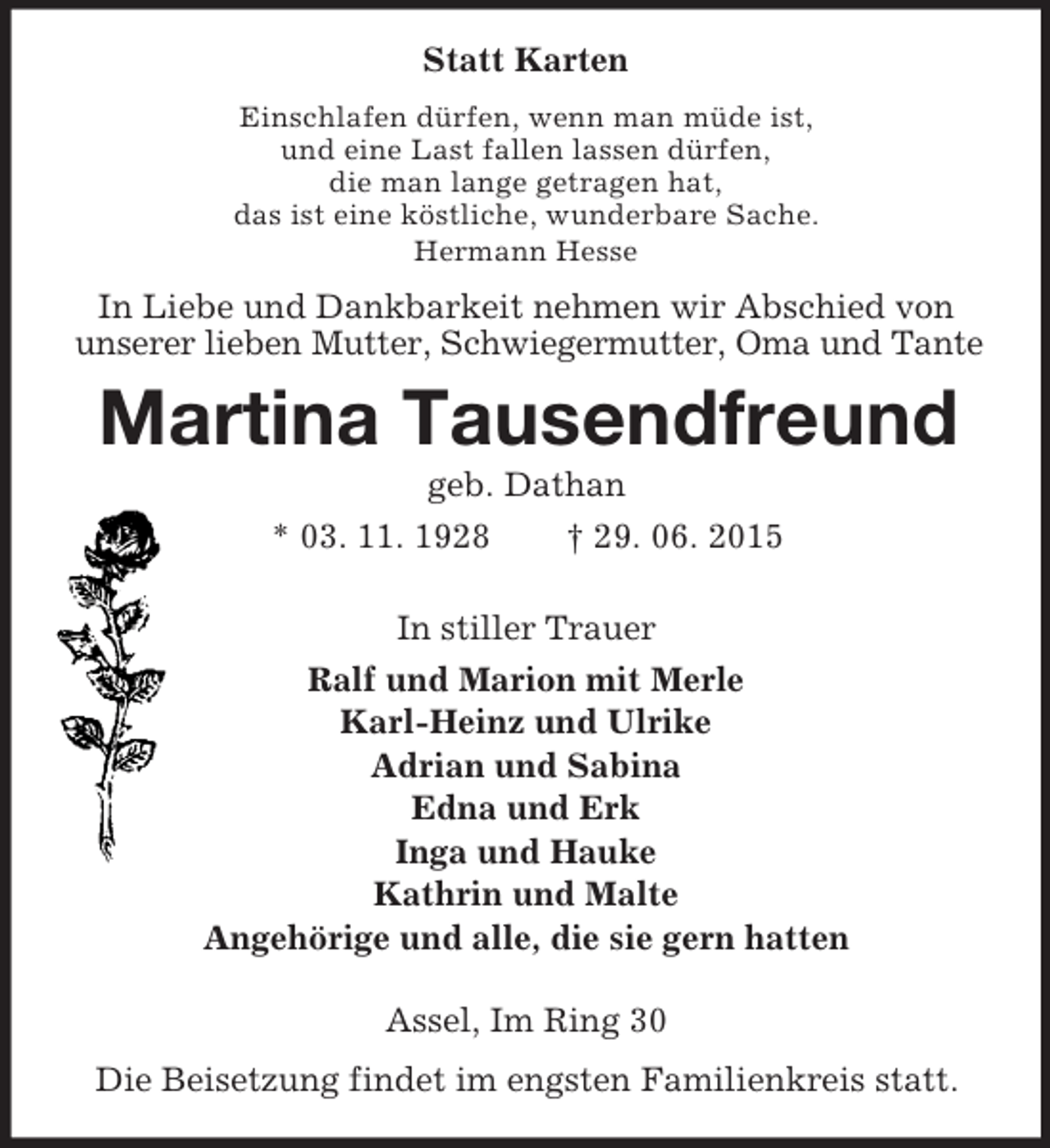 <p>Statt Karten<br />Einschlafen dürfen, wenn man müde ist,<br />und eine Last fallen lassen dürfen,<br />die man lange getragen hat,<br />das ist eine köstliche, wunderbare Sache.<br />Hermann Hesse<br />In Liebe und Dankbarkeit nehmen wir Abschied von unserer lieben Mutter, Schwiegermutter, Oma und Tante<br />Martina Tausendfreund<br />geb. Dathan<br />* 03. 11. 1928 † 29. 06. 2015<br />In stiller Trauer<br />Ralf und Marion mit Merle<br />Karl-Heinz und Ulrike<br />Adrian und Sabina<br />Edna und Erk<br />Inga und Hauke<br />Kathrin und Malte<br />Angehörige und alle, die sie gern hatten<br />Assel, Im Ring 30<br />Die Beisetzung findet im engsten Familienkreis statt.</p>