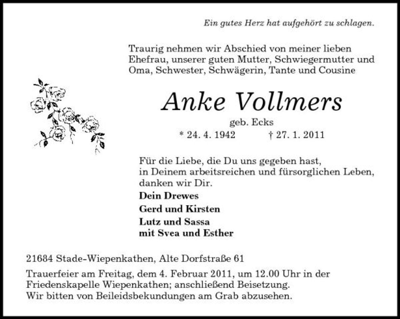 <p>Ein gutes Herz hat aufgehört zu schlagen.</p>
<p>Traurig nehmen wir Abschied von meiner lieben Ehefrau, unserer guten Mutter, Schwiegermutter und Oma, Schwester, Schwägerin, Tante und Cousine</p>
<p>Anke Vollmersgeb. Ecks * 24. 4. 1942 † 27. 1. 2011 Für die Liebe, die Du uns gegeben hast, in Deinem arbeitsreichen und fürsorglichen Leben, danken wir Dir. Dein Drewes Gerd und Kirsten Lutz und Sassa mit Svea und Esther 21684 Stade-Wiepenkathen, Alte Dorfstraße 61 Trauerfeier am Freitag, dem 4. Februar 2011, um 12.00 Uhr in der Friedenskapelle Wiepenkathen; anschließend Beisetzung. Wir bitten von Beileidsbekundungen am Grab abzusehen.</p>