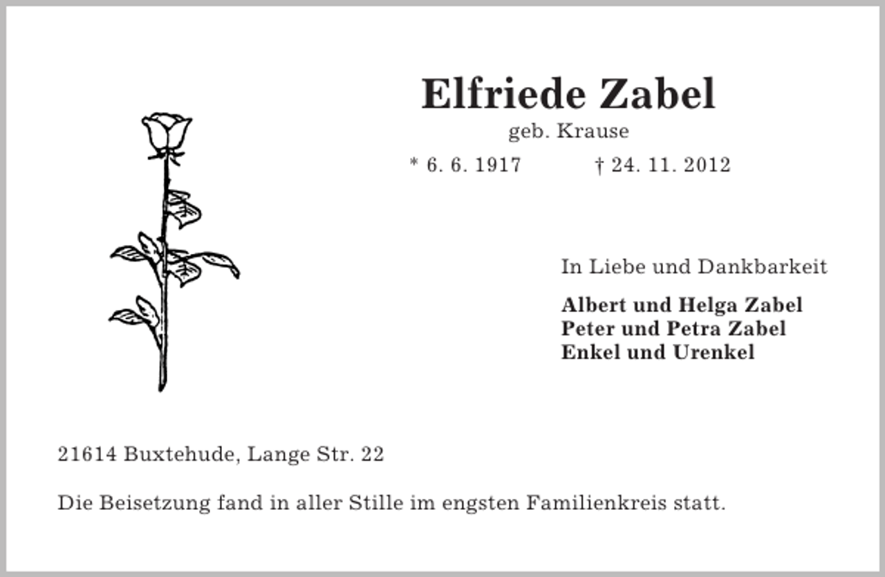 <p>Elfriede Zabel<br />geb. Krause<br />* 6. 6. 1917</p><p>† 24. 11. 2012</p><p>In Liebe und Dankbarkeit<br />Albert und Helga Zabel<br />Peter und Petra Zabel<br />Enkel und Urenkel</p><p>21614 Buxtehude, Lange Str. 22<br />Die Beisetzung fand in aller Stille im engsten Familienkreis statt.</p>
