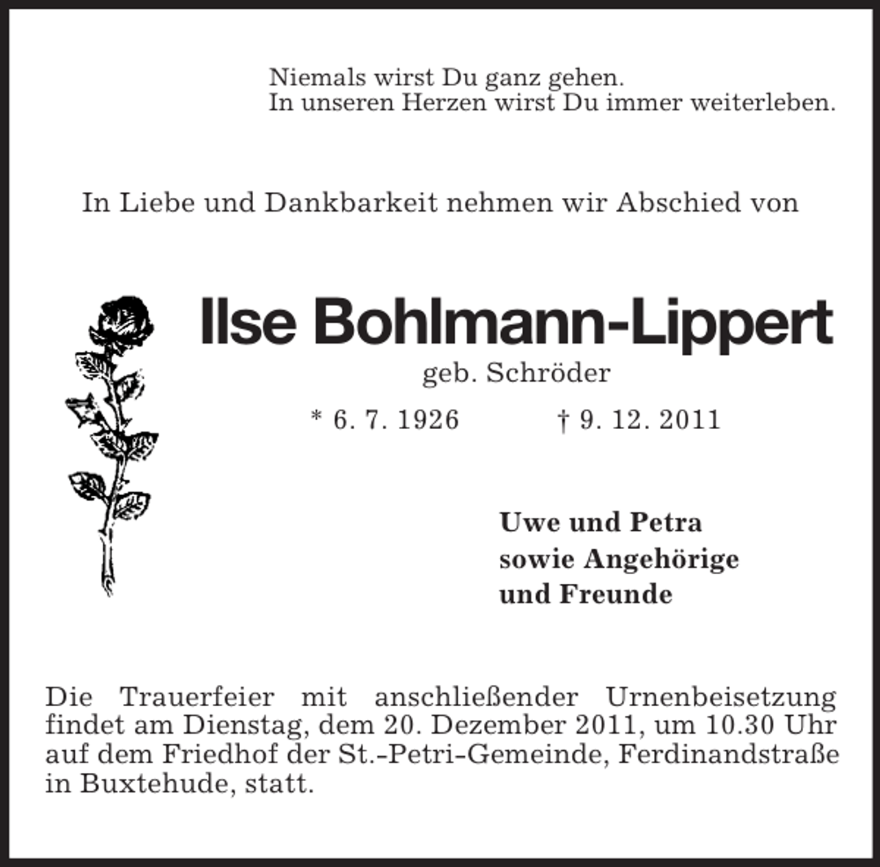 <p>Niemals wirst Du ganz gehen.<br />In unseren Herzen wirst Du immer weiterleben.</p><p>In Liebe und Dankbarkeit nehmen wir Abschied von</p><p>Ilse Bohlmann-Lippert<br />geb. Schröder<br />* 6. 7. 1926</p><p>† 9. 12. 2011</p><p>Uwe und Petra<br />sowie Angehörige<br />und Freunde</p><p>Die Trauerfeier mit anschließender Urnenbeisetzung<br />findet am Dienstag, dem 20. Dezember 2011, um 10.30 Uhr<br />auf dem Friedhof der St.-Petri-Gemeinde, Ferdinandstraße<br />in Buxtehude, statt.</p>