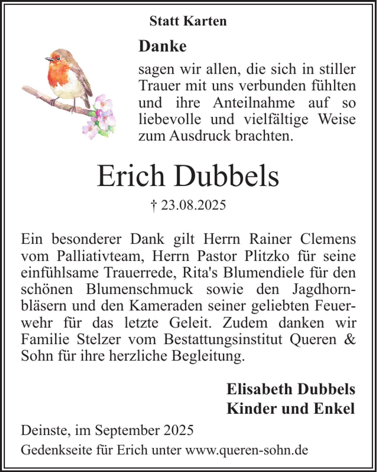 <p>Statt Karten</p><p>Danke<br />sagen wir allen, die sich in stiller<br />Trauer mit uns verbunden fühlten<br />und ihre Anteilnahme auf so<br />liebevolle und vielfältige Weise<br />zum Ausdruck brachten.</p><p>Erich Dubbels<br />† 23.08.2025</p><p>Ein besonderer Dank gilt Herrn Rainer Clemens<br />vom Palliativteam, Herrn Pastor Plitzko für seine<br />einfühlsame Trauerrede, Rita's Blumendiele für den<br />schönen Blumenschmuck sowie den Jagdhornbläsern und den Kameraden seiner geliebten Feuerwehr für das letzte Geleit. Zudem danken wir<br />Familie Stelzer vom Bestattungsinstitut Queren &amp;<br />Sohn für ihre herzliche Begleitung.</p><p>Elisabeth Dubbels<br />Kinder und Enkel<br />Deinste, im September 2025<br />Gedenkseite für Erich unter www.queren-sohn.de</p>