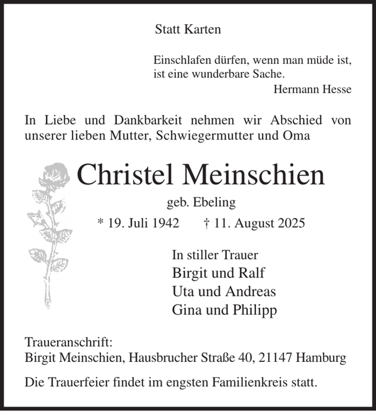 <p>Statt Karten<br />Einschlafen dürfen, wenn man müde ist,<br />ist eine wunderbare Sache.<br />Hermann Hesse<br />In Liebe und Dankbarkeit nehmen wir Abschied von<br />unserer lieben Mutter, Schwiegermutter und Oma<br />Christel Meinschien<br />geb. Ebeling<br />* 19. Juli 1942 † 11. August 2025<br />In stiller Trauer<br />Birgit und Ralf<br />Uta und Andreas<br />Gina und Philipp<br />Traueranschrift:<br />Birgit Meinschien, Hausbrucher Straße 40, 21147 Hamburg<br />Die Trauerfeier findet im engsten Familienkreis statt.</p>