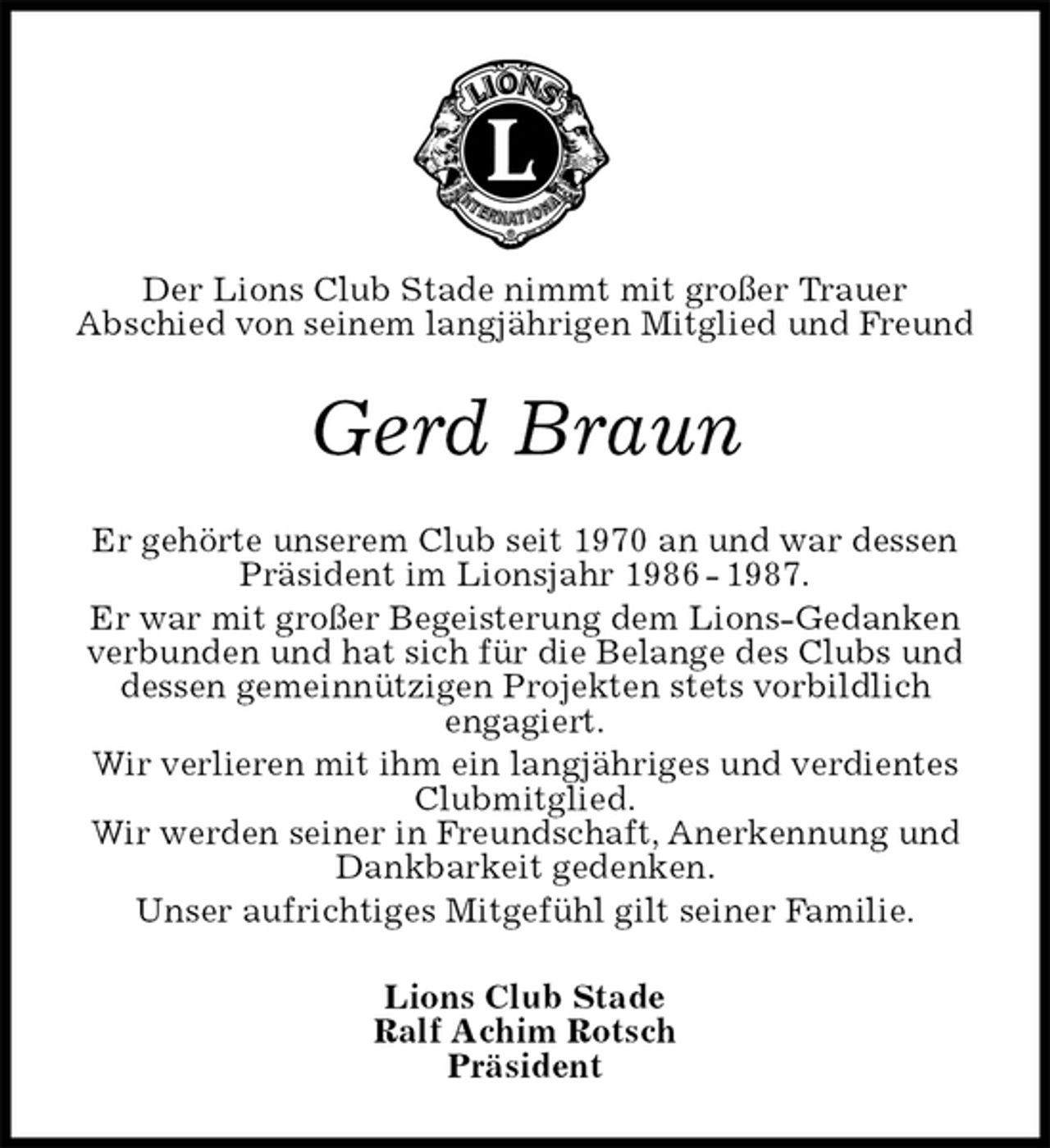 <p>Der Lions Club Stade nimmt mit großer Trauer<br />Abschied von seinem langjährigen Mitglied und Freund<br />Gerd Braun<br />Er gehörte unserem Club seit 1970 an und war dessen Präsident im Lionsjahr 1986 - 1987.<br />Er war mit großer Begeisterung dem Lions-Gedanken verbunden und hat sich für die Belange des Clubs und dessen gemeinnützigen Projekten stets vorbildlich<br />engagiert.<br />Wir verlieren mit ihm ein langjähriges und verdientes Clubmitglied.<br />Wir werden seiner in Freundschaft, Anerkennung und Dankbarkeit gedenken.<br />Unser aufrichtiges Mitgefühl gilt seiner Familie.<br />Lions Club Stade<br />Ralf Achim Rotsch<br />Präsident</p>