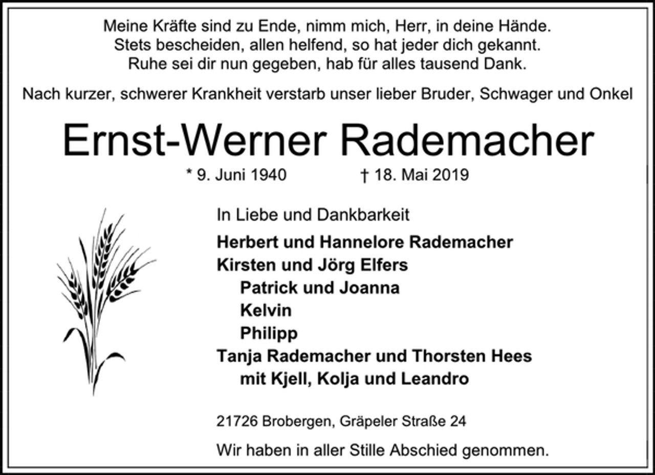 <p>Meine Kräfte sind zu Ende, nimm mich, Herr, in deine Hände.<br />Stets bescheiden, allen helfend, so hat jeder dich gekannt.<br />Ruhe sei dir nun gegeben, hab für alles tausend Dank.<br />Nach kurzer, schwerer Krankheit verstarb unser lieber Bruder, Schwager und Onkel<br />Ernst-Werner Rademacher<br />* 9. Juni 1940 † 18. Mai 2019<br />In Liebe und Dankbarkeit<br />Herbert und Hannelore Rademacher<br />Kirsten und Jörg Elfers<br />Patrick und Joanna<br />Kelvin<br />Philipp<br />Tanja Rademacher und Thorsten Hees<br />mit Kjell, Kolja und Leandro<br />21726 Brobergen, Gräpeler Straße 24<br />Wir haben in aller Stille Abschied genommen.</p>