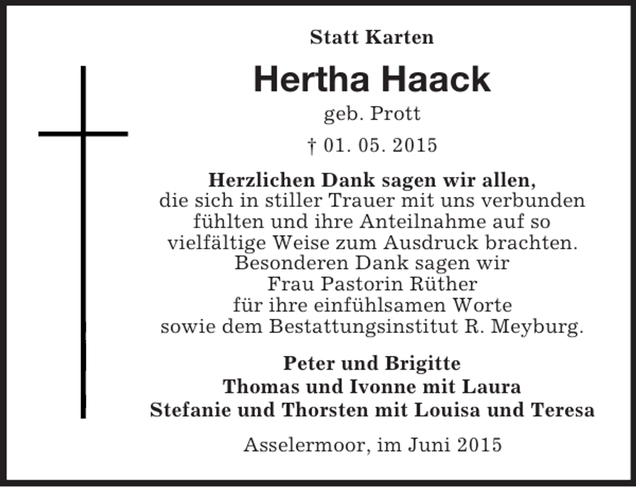 <p>Statt Karten<br />Hertha Haack<br />geb. Prott<br />† 01. 05. 2015<br />Herzlichen Dank sagen wir allen,<br />die sich in stiller Trauer mit uns verbunden<br />fühlten und ihre Anteilnahme auf so<br />vielfältige Weise zum Ausdruck brachten.<br />Besonderen Dank sagen wir<br />Frau Pastorin Rüther<br />für ihre einfühlsamen Worte<br />sowie dem Bestattungsinstitut R. Meyburg.<br />Peter und Brigitte<br />Thomas und Ivonne mit Laura<br />Stefanie und Thorsten mit Louisa und Teresa<br />Asselermoor, im Juni 2015</p>