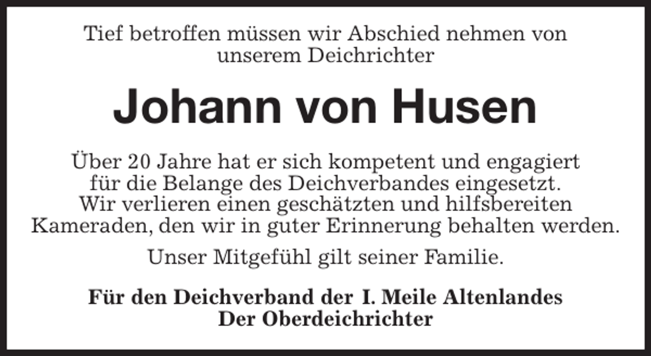 <p>Tief betroffen müssen wir Abschied nehmen von<br />unserem Deichrichter<br />Johann von Husen<br />Über 20 Jahre hat er sich kompetent und engagiert<br />für die Belange des Deichverbandes eingesetzt.<br />Wir verlieren einen geschätzten und hilfsbereiten<br />Kameraden, den wir in guter Erinnerung behalten werden.<br />Unser Mitgefühl gilt seiner Familie.<br />Für den Deichverband der I. Meile Altenlandes<br />Der Oberdeichrichter</p>
