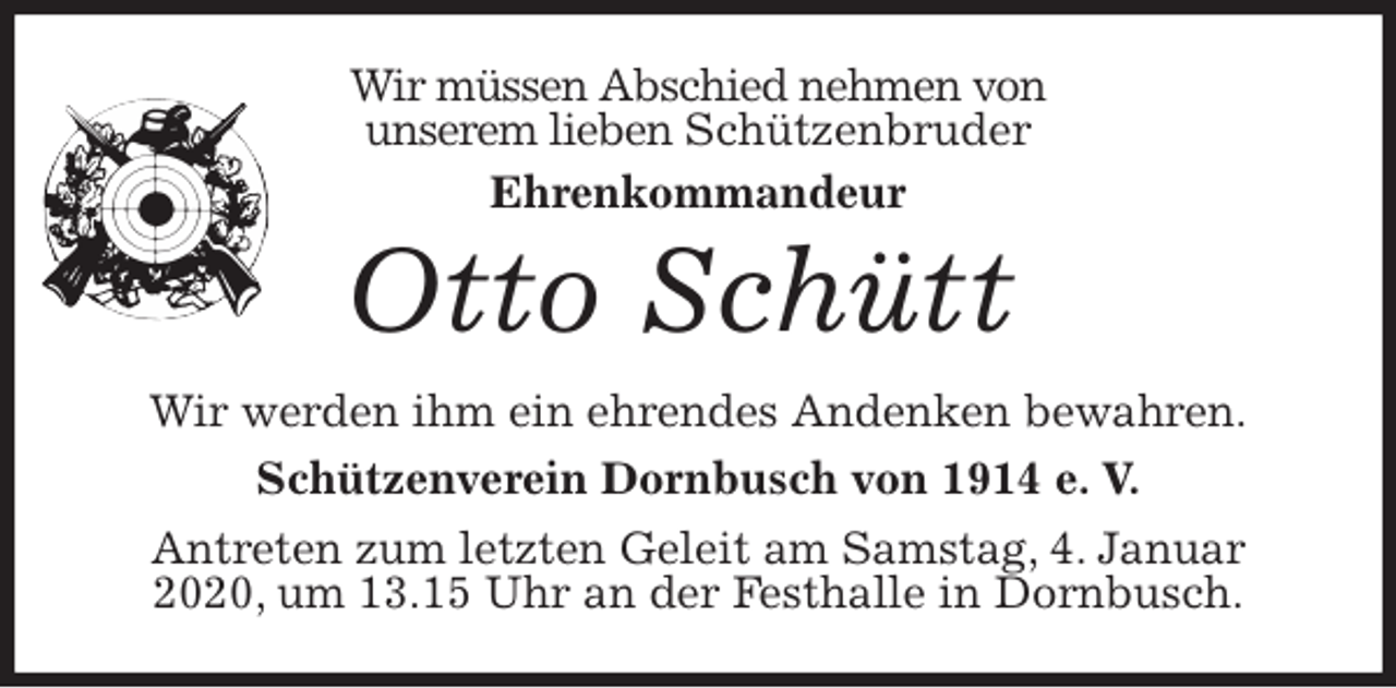 <p>Wir müssen Abschied nehmen von<br />unserem lieben Schützenbruder<br />Ehrenkommandeur<br />Otto Schütt<br />Wir werden ihm ein ehrendes Andenken bewahren.<br />Schützenverein Dornbusch von 1914 e. V.<br />Antreten zum letzten Geleit am Samstag, 4. Januar 2020, um 13.15 Uhr an der Festhalle in Dornbusch.</p>