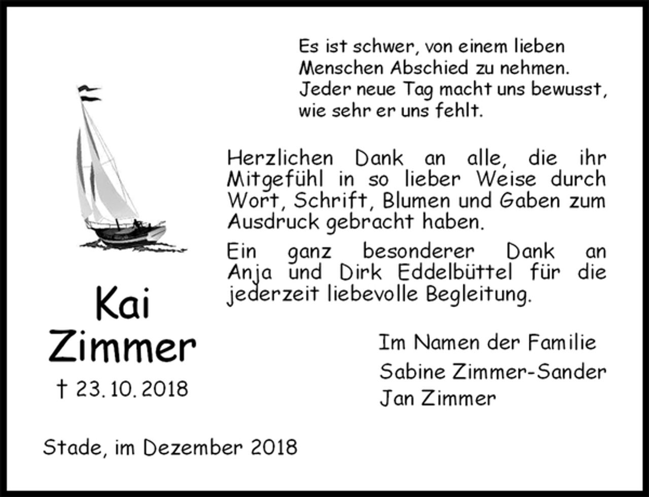 <p>Es ist schwer, von einem lieben<br />Menschen Abschied zu nehmen.<br />Jeder neue Tag macht uns bewusst,<br />wie sehr er uns fehlt.<br />Herzlichen Dank an alle, die ihr<br />Mitgefühl in so lieber Weise durch Wort, Schrift, Blumen und Gaben zum Ausdruck gebracht haben.<br />Ein ganz besonderer Dank an<br />Anja und Dirk Eddelbüttel für die<br />jederzeit liebevolle Begleitung.<br />Im Namen der Familie<br />Sabine Zimmer-Sander<br />Jan Zimmer<br />Stade, im Dezember 2018<br />Kai<br />Zimmer<br />† 23. 10. 2018</p>