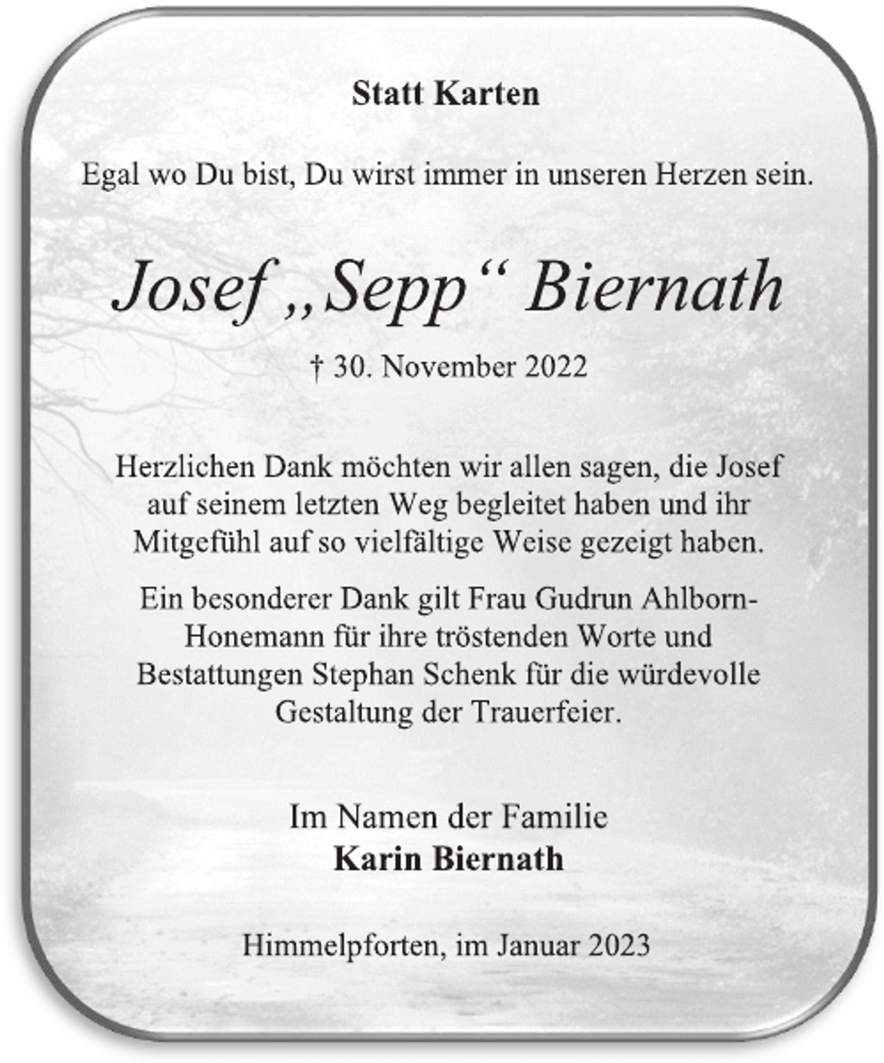<p>Statt Karten<br />Egal wo Du bist, Du wirst immer in unseren Herzen sein.<br />Josef „Sepp“ Biernath<br />† 30. November 2022<br />Herzlichen Dank möchten wir allen sagen, die Josef<br />auf seinem letzten Weg begleitet haben und ihr<br />Mitgefühl auf so vielfältige Weise gezeigt haben.<br />Ein besonderer Dank gilt Frau Gudrun Ahlborn-Honemann für ihre tröstenden Worte und<br />Bestattungen Stephan Schenk für die würdevolle<br />Gestaltung der Trauerfeier.<br />Im Namen der Familie<br />Karin Biernath<br />Himmelpforten, im Januar 2023</p>