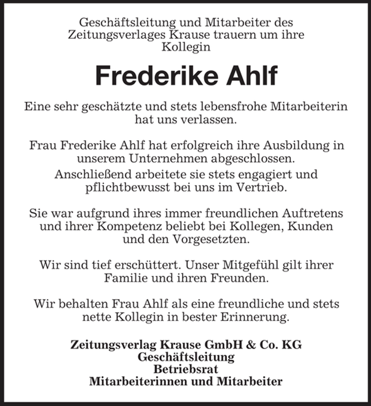 <p>Geschäftsleitung und Mitarbeiter des Zeitungsverlages Krause trauern um ihre Kollegin</p><p>Frederike Ahlf<br />Eine sehr geschätzte und stets lebensfrohe Mitarbeiterin hat uns verlassen. Frau Frederike Ahlf hat erfolgreich ihre Ausbildung in unserem Unternehmen abgeschlossen. Anschließend arbeitete sie stets engagiert und pflichtbewusst bei uns im Vertrieb. Sie war aufgrund ihres immer freundlichen Auftretens und ihrer Kompetenz beliebt bei Kollegen, Kunden und den Vorgesetzten. Wir sind tief erschüttert. Unser Mitgefühl gilt ihrer Familie und ihren Freunden. Wir behalten Frau Ahlf als eine freundliche und stets nette Kollegin in bester Erinnerung. Zeitungsverlag Krause GmbH &amp; Co. KG Geschäftsleitung Betriebsrat Mitarbeiterinnen und Mitarbeiter</p>