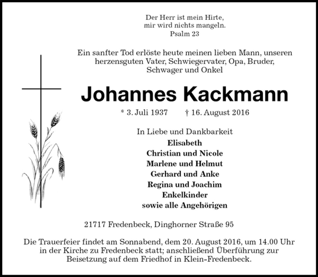 <p>Der Herr ist mein Hirte,<br />mir wird nichts mangeln.<br />Psalm 23<br />Ein sanfter Tod erlöste heute meinen lieben Mann, unseren<br />herzensguten Vater, Schwiegervater, Opa, Bruder,<br />Schwager und Onkel<br />Johannes Kackmann<br />* 3. Juli 1937 † 16. August 2016<br />In Liebe und Dankbarkeit<br />Elisabeth<br />Christian und Nicole<br />Marlene und Helmut<br />Gerhard und Anke<br />Regina und Joachim<br />Enkelkinder<br />sowie alle Angehörigen<br />21717 Fredenbeck, Dinghorner Straße 95</p><p>Die Trauerfeier findet am Sonnabend, dem 20. August 2016, um 14.00 Uhr in der Kirche zu Fredenbeck statt; anschließend Überführung zur<br />Beisetzung auf dem Friedhof in Klein-Fredenbeck.</p>