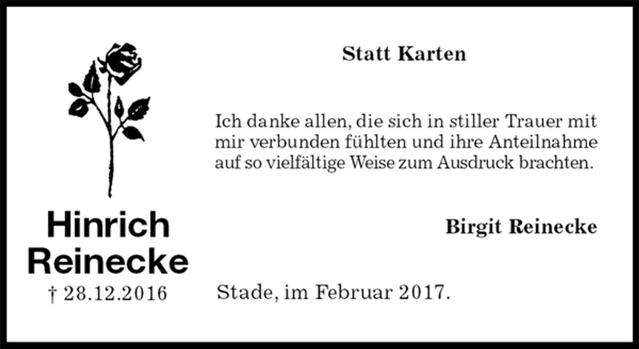 <p>Statt Karten<br />Ich danke allen, die sich in stiller Trauer mit<br />mir verbunden fühlten und ihre Anteilnahme<br />auf so vielfältige Weise zum Ausdruck brachten.<br />Birgit Reinecke<br />Stade, im Februar 2017.<br />Hinrich<br />Reinecke<br />† 28.12.2016</p>