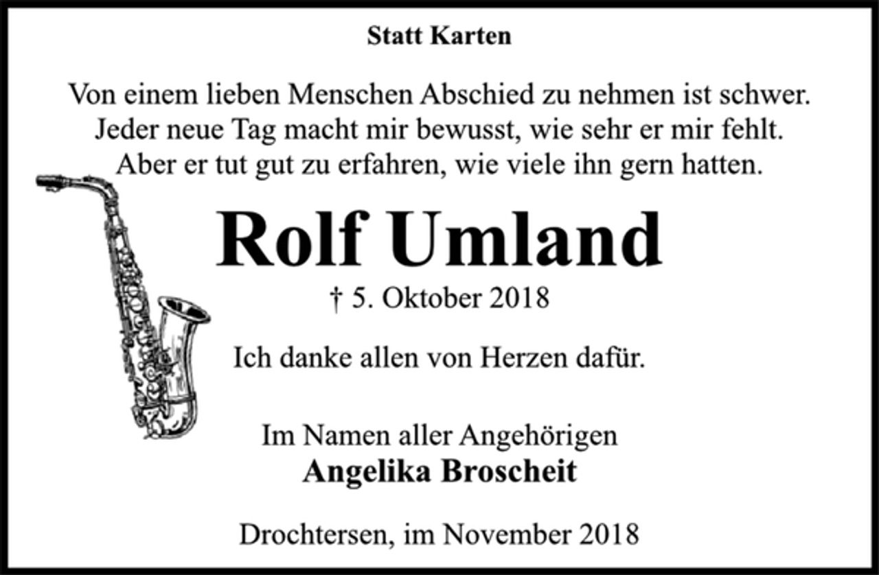 <p>Statt Karten<br />† 5. Oktober 2018<br />Rolf Umland<br />Von einem lieben Menschen Abschied zu nehmen ist schwer.<br />Jeder neue Tag macht mir bewusst, wie sehr er mir fehlt.<br />Aber er tut gut zu erfahren, wie viele ihn gern hatten<br />Ich danke allen von Herzen dafür.<br />Im Namen aller Angehörigen<br />Angelika Broscheit<br />Drochtersen, im November 2018</p>