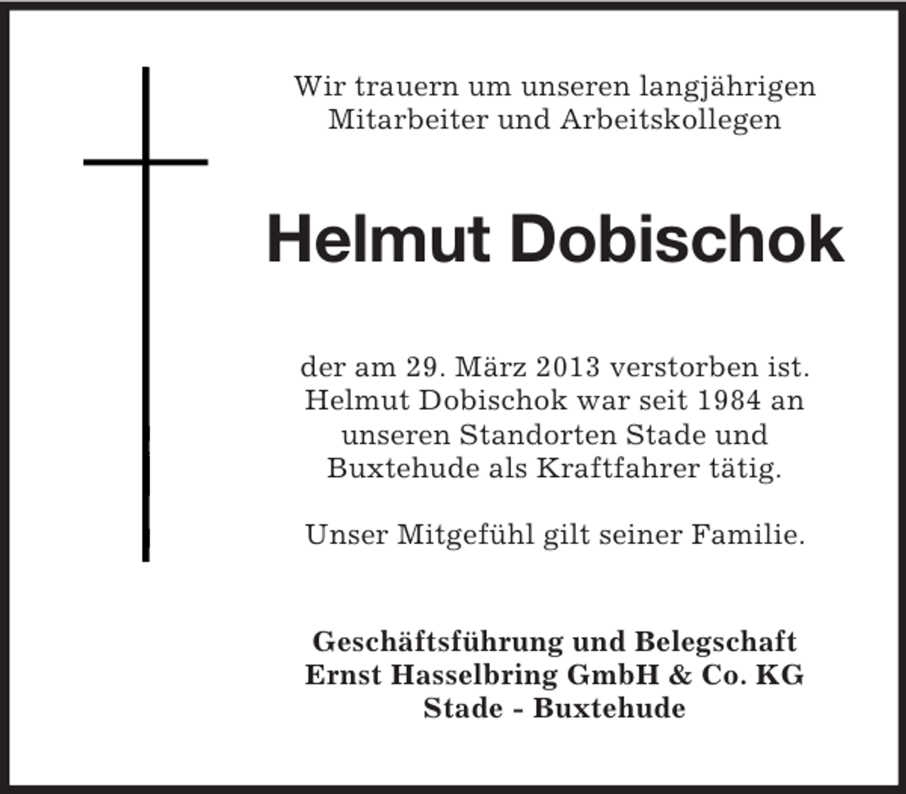 <p>Wir trauern um unseren langjährigen<br />Mitarbeiter und Arbeitskollegen</p><p>Helmut Dobischok<br />der am 29. März 2013 verstorben ist.<br />Helmut Dobischok war seit 1984 an<br />unseren Standorten Stade und<br />Buxtehude als Kraftfahrer tätig.<br />Unser Mitgefühl gilt seiner Familie.</p><p>Geschäftsführung und Belegschaft<br />Ernst Hasselbring GmbH &amp; Co. KG<br />Stade - Buxtehude</p>
