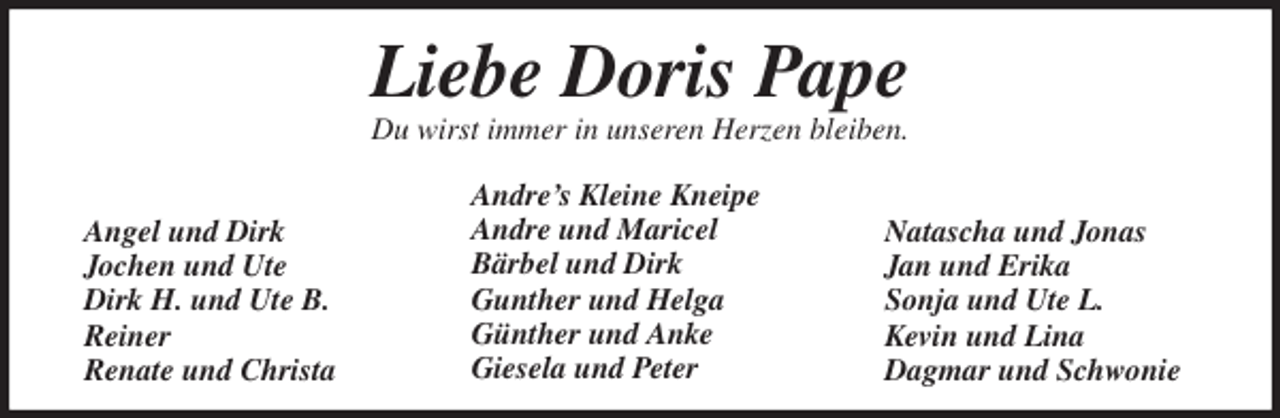 <p>Liebe Doris Pape<br />Du wirst immer in unseren Herzen bleiben.</p>
<p>Angel und Dirk<br />Jochen und Ute<br />Dirk H. und Ute B.<br />Reiner<br />Renate und Christa</p>
<p>Natascha und Jonas<br />Jan und Erika<br />Sonja und Ute L.<br />Kevin und Lina<br />Dagmar und Schwonie<br />Andre’s Kleine Kneipe<br />Andre und Maricel<br />Bärbel und Dirk<br />Gunther und Helga<br />Günther und Anke<br />Giesela und Peter</p>