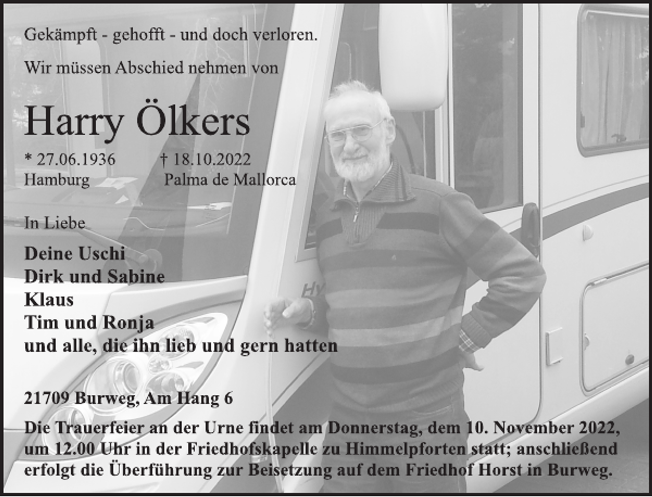 <p>Gekämpft - gehofft - und doch verloren.<br />Wir müssen Abschied nehmen von<br />Harry Ölkers<br />* 27.06.1936 † 18.10.2022<br />Hamburg Palma de Mallorca<br />In Liebe<br />Deine Uschi<br />Dirk und Sabine<br />Klaus<br />Tim und Ronja<br />und alle, die ihn lieb und gern hatten<br />21709 Burweg, Am Hang 6<br />Die Trauerfeier an der Urne findet am Donnerstag, dem 10. November 2022,<br />um 12.00 Uhr in der Friedhofskapelle zu Himmelpforten statt; anschließend<br />erfolgt die Überführung zur Beisetzung auf dem Friedhof Horst in Burweg.</p>