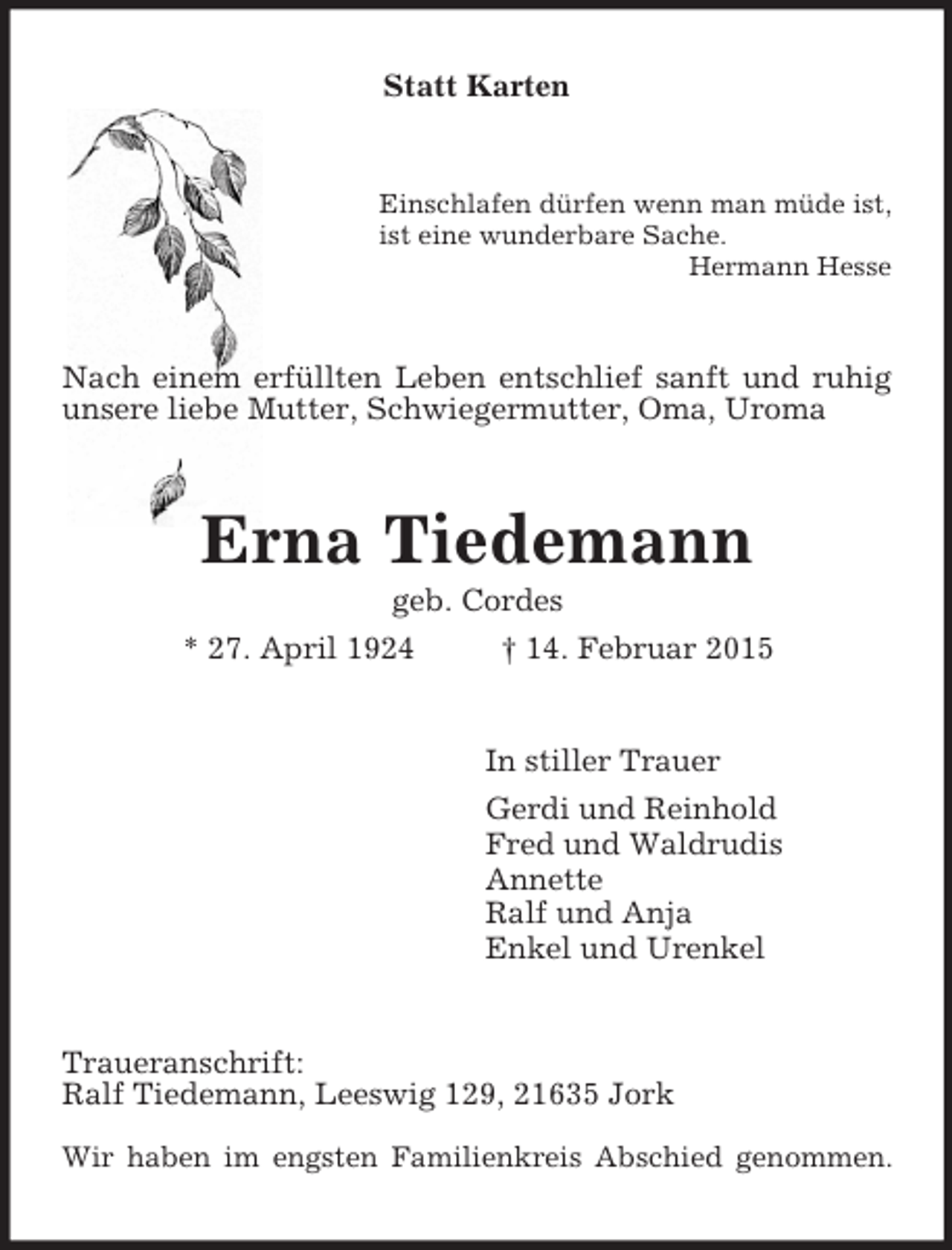<p>Statt Karten<br />Einschlafen dürfen wenn man müde ist,<br />ist eine wunderbare Sache.<br />Hermann Hesse<br />Nach einem erfüllten Leben entschlief sanft und ruhig unsere liebe Mutter, Schwiegermutter, Oma, Uroma<br />Erna Tiedemann<br />geb. Cordes<br />* 27. April 1924 † 14. Februar 2015<br />In stiller Trauer<br />Gerdi und Reinhold<br />Fred und Waldrudis<br />Annette<br />Ralf und Anja<br />Enkel und Urenkel<br />Traueranschrift:<br />Ralf Tiedemann, Leeswig 129, 21635 Jork<br />Wir haben im engsten Familienkreis Abschied genommen.</p>