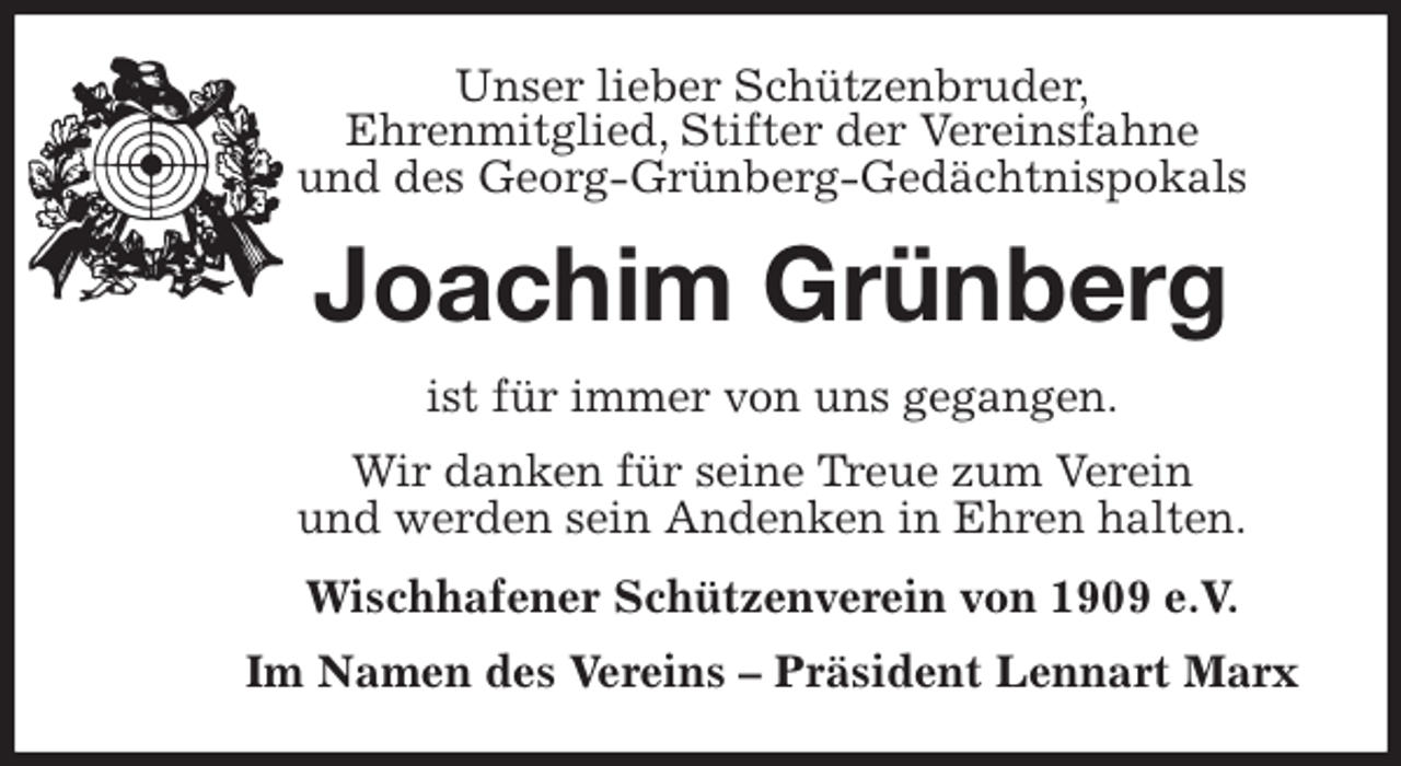 <p>Unser lieber Schützenbruder,<br />Ehrenmitglied, Stifter der Vereinsfahne<br />und des Georg-Grünberg-Gedächtnispokals<br />Joachim Grünberg<br />ist für immer von uns gegangen.<br />Wir danken für seine Treue zum Verein<br />und werden sein Andenken in Ehren halten.<br />Wischhafener Schützenverein von 1909 e.V.<br />Im Namen des Vereins - Präsident Lennart Marx</p>