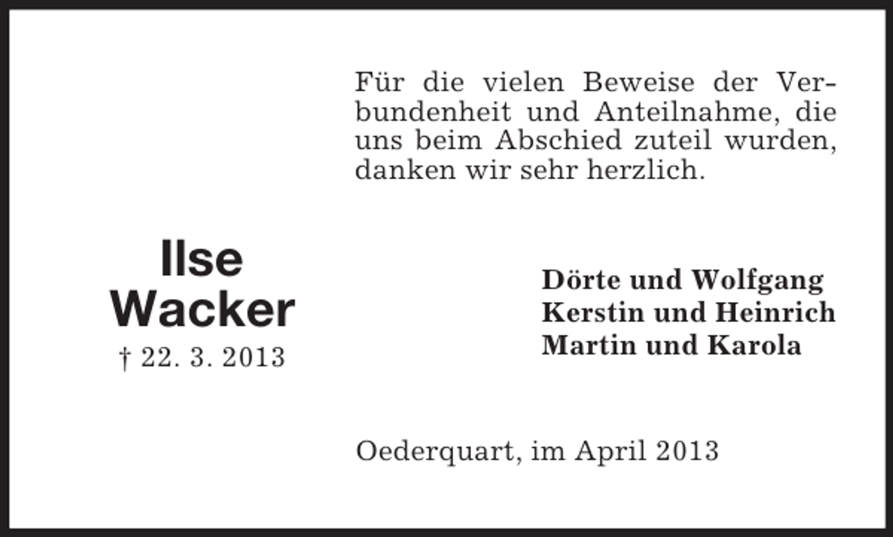 <p>Für die vielen Beweise der Verbundenheit und Anteilnahme, die<br />uns beim Abschied zuteil wurden,<br />danken wir sehr herzlich.</p><p>Ilse<br />Wacker<br />† 22. 3. 2013</p><p>Dörte und Wolfgang<br />Kerstin und Heinrich<br />Martin und Karola</p><p>Oederquart, im April 2013</p>