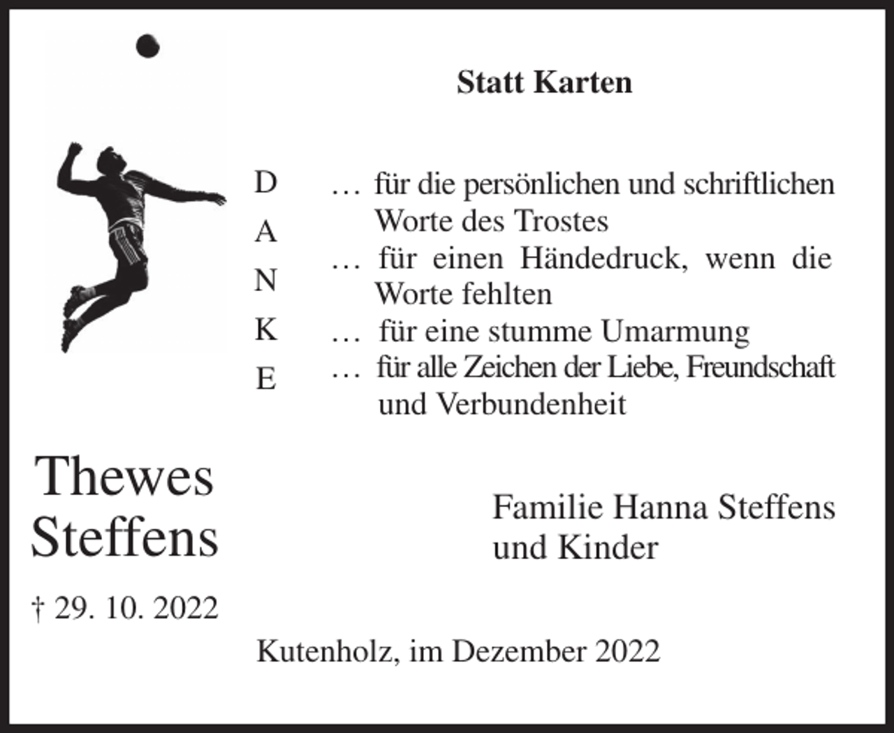 <p>Statt Karten<br />… für die persönlichen und schriftlichen Worte des Trostes<br />… für einen Händedruck, wenn die Worte fehlten<br />… für eine stumme Umarmung<br />… für alle Zeichen der Liebe, Freundschaft<br />und Verbundenheit<br />Familie Hanna Steffens<br />und Kinder<br />Kutenholz, im Dezember 2022<br />D<br />A<br />N<br />K<br />E</p><p>Thewes<br />Steffens<br />† 29. 10. 2022</p>