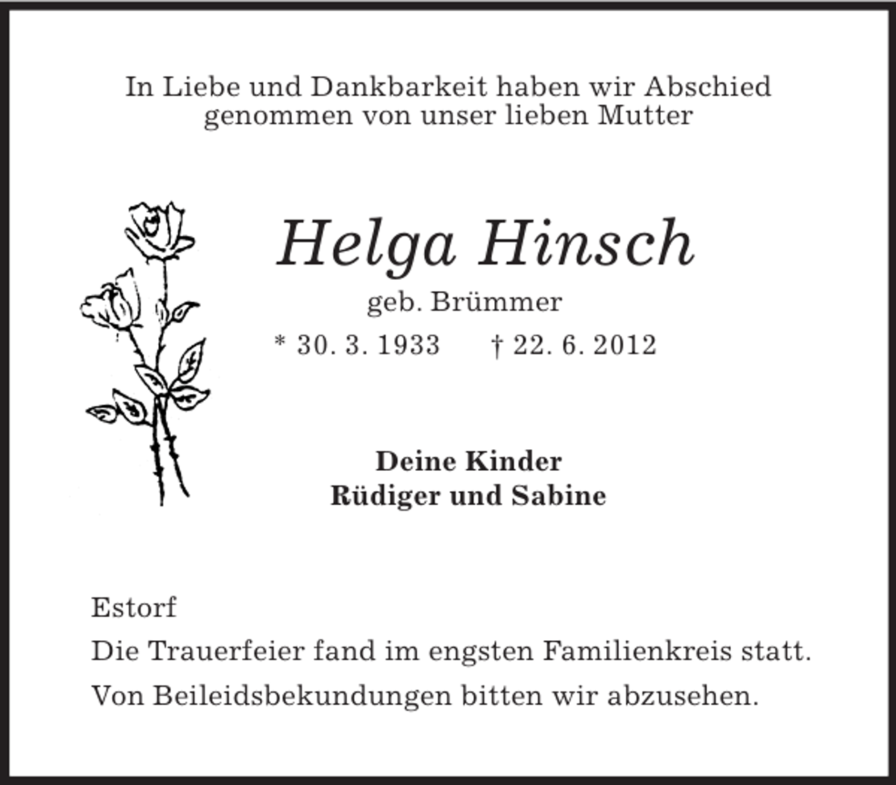 <p>In Liebe und Dankbarkeit haben wir Abschied<br />genommen von unser lieben Mutter<br />Helga Hinsch<br />geb. Brümmer<br />* 30. 3. 1933 † 22. 6. 2012<br />Deine Kinder<br />Rüdiger und Sabine<br />Estorf<br />Die Trauerfeier fand im engsten Familienkreis statt.<br />Von Beileidsbekundungen bitten wir abzusehen.</p>