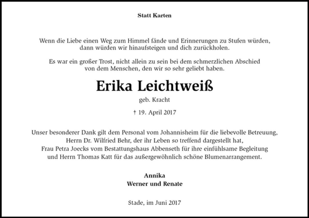 <p>Statt Karten</p><p>Wenn die Liebe einen Weg zum Himmel fände und Erinnerungen zu Stufen würden,<br />dann würden wir hinaufsteigen und dich zurückholen.</p><p>Es war ein großer Trost, nicht allein zu sein bei dem schmerzlichen Abschied<br />von dem Menschen, den wir so sehr geliebt haben.<br />Erika Leichtweiß<br />geb. Kracht</p><p>† 19. April 2017<br />Unser besonderer Dank gilt dem Personal vom Johannisheim für die liebevolle Betreuung,<br />Herrn Dr. Wilfried Behr, der ihr Leben so treffend dargestellt hat,<br />Frau Petra Joecks vom Bestattungshaus Abbenseth für ihre einfühlsame Begleitung<br />und Herrn Thomas Katt für das außergewöhnlich schöne Blumenarrangement.<br />Annika<br />Werner und Renate<br />Stade, im Juni 2017</p>