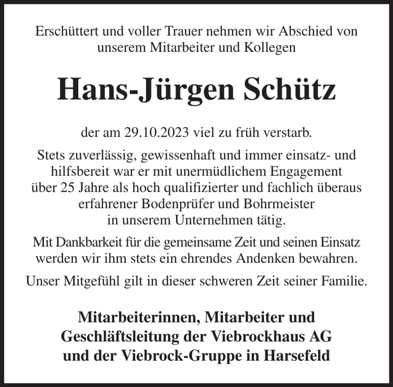 <p>Erschüttert und voller Trauer nehmen wir Abschied von unserem Mitarbeiter und Kollegen<br />Hans-Jürgen Schütz<br />der am 29.10.2023 viel zu früh verstarb.<br />Stets zuverlässig, gewissenhaft und immer einsatz- und hilfsbereit war er mit unermüdlichem Engagement<br />über 25 Jahre als hoch qualifizierter und fachlich überaus erfahrener Bodenprüfer und Bohrmeister<br />in unserem Unternehmen tätig.<br />Mit Dankbarkeit für die gemeinsame Zeit und seinen Einsatz werden wir ihm stets ein ehrendes Andenken bewahren.<br />Unser Mitgefühl gilt in dieser schweren Zeit seiner Familie.<br />Mitarbeiterinnen, Mitarbeiter und<br />Geschläftsleitung der Viebrockhaus AG<br />und der Viebrock-Gruppe in Harsefeld</p>