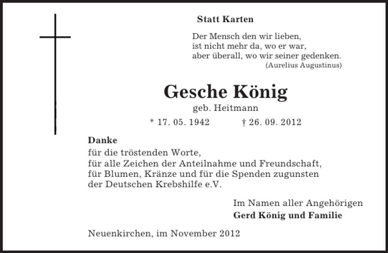 <p>Statt Karten<br />Der Mensch den wir lieben,<br />ist nicht mehr da, wo er war,<br />aber überall, wo wir seiner gedenken.<br />(Aurelius Augustinus)<br />Gesche König<br />geb. Heitmann<br />* 17. 05. 1942 † 26. 09. 2012<br />Danke<br />für die tröstenden Worte,<br />für alle Zeichen der Anteilnahme und Freundschaft,<br />für Blumen, Kränze und für die Spenden zugunsten<br />der Deutschen Krebshilfe e.V.<br />Im Namen aller Angehörigen<br />Gerd König und Familie<br />Neuenkirchen, im November 2012</p>