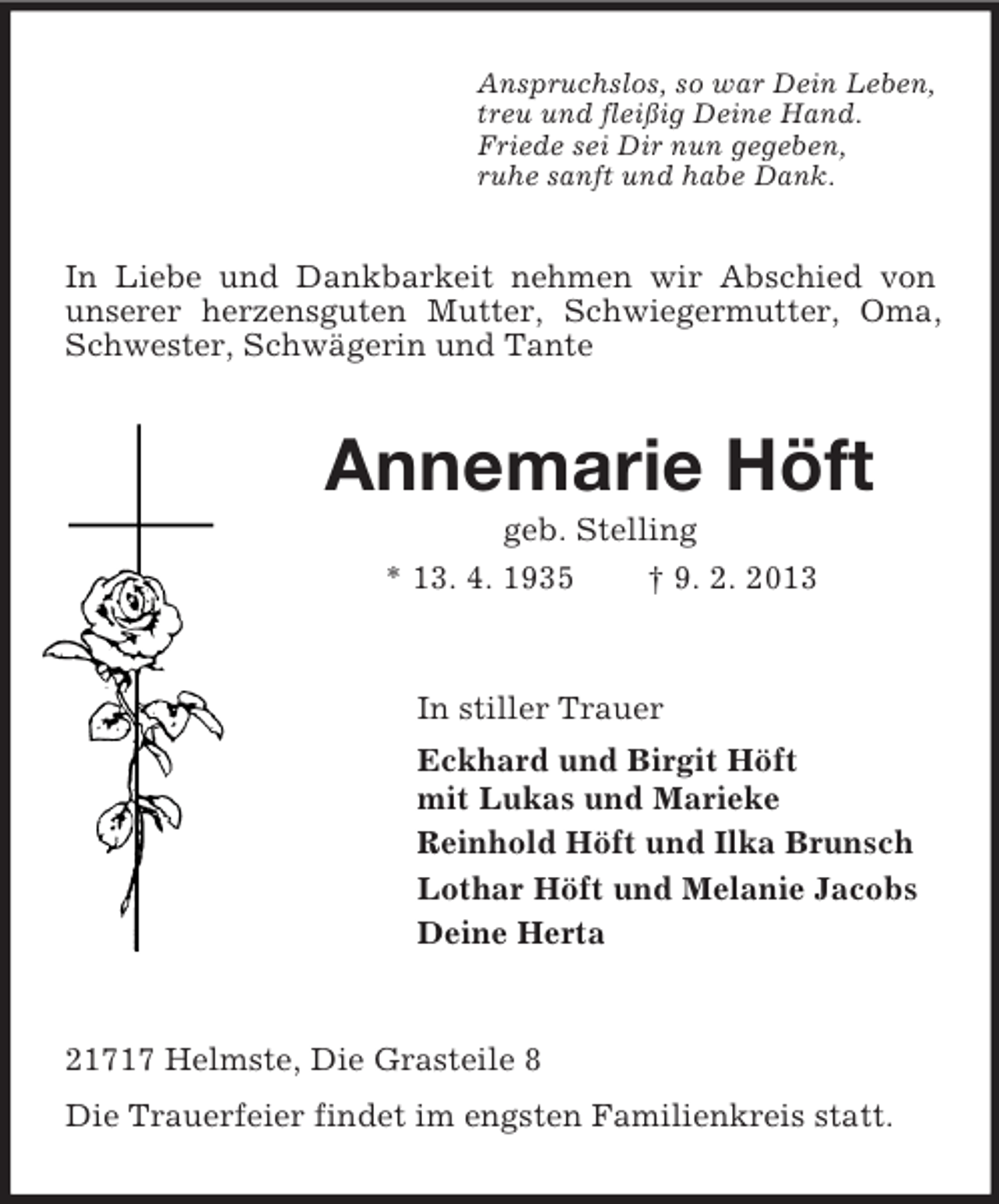 <p>Anspruchslos, so war Dein Leben,<br />treu und fleißig Deine Hand.<br />Friede sei Dir nun gegeben,<br />ruhe sanft und habe Dank.</p>
<p>In Liebe und Dankbarkeit nehmen wir Abschied von<br />unserer herzensguten Mutter, Schwiegermutter, Oma,<br />Schwester, Schwägerin und Tante</p>
<p>Annemarie Höft<br />geb. Stelling<br />* 13. 4. 1935<br />† 9. 2. 2013</p>
<p>In stiller Trauer<br />Eckhard und Birgit Höft<br />mit Lukas und Marieke<br />Reinhold Höft und Ilka Brunsch<br />Lothar Höft und Melanie Jacobs<br />Deine Herta</p>
<p>21717 Helmste, Die Grasteile 8<br />Die Trauerfeier findet im engsten Familienkreis statt.</p>