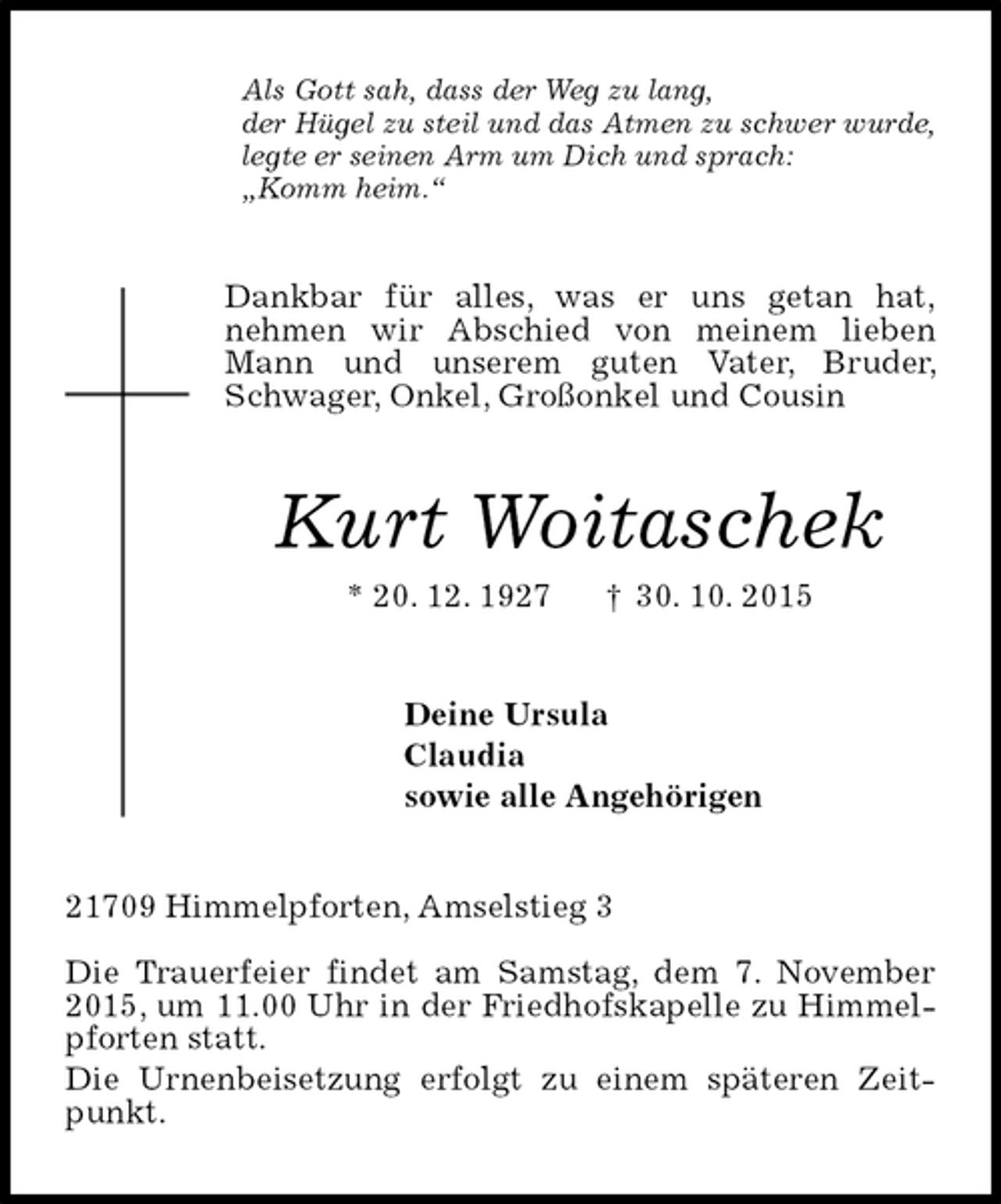 <p>Als Gott sah, dass der Weg zu lang,<br />der Hügel zu steil und das Atmen zu schwer wurde,<br />legte er seinen Arm um Dich und sprach:<br />„Komm heim.“<br />Dankbar für alles, was er uns getan hat,<br />nehmen wir Abschied von meinem lieben Mann und unserem guten Vater, Bruder, Schwager, Onkel, Großonkel und Cousin<br />Kurt Woitaschek<br />* 20. 12. 1927 † 30. 10. 2015<br />Deine Ursula<br />Claudia<br />sowie alle Angehörigen<br />21709 Himmelpforten, Amselstieg 3</p><p>Die Trauerfeier findet am Samstag, dem 7. November 2015, um 11.00 Uhr in der Friedhofskapelle zu Himmelpforten statt.<br />Die Urnenbeisetzung erfolgt zu einem späteren Zeitpunkt.</p>