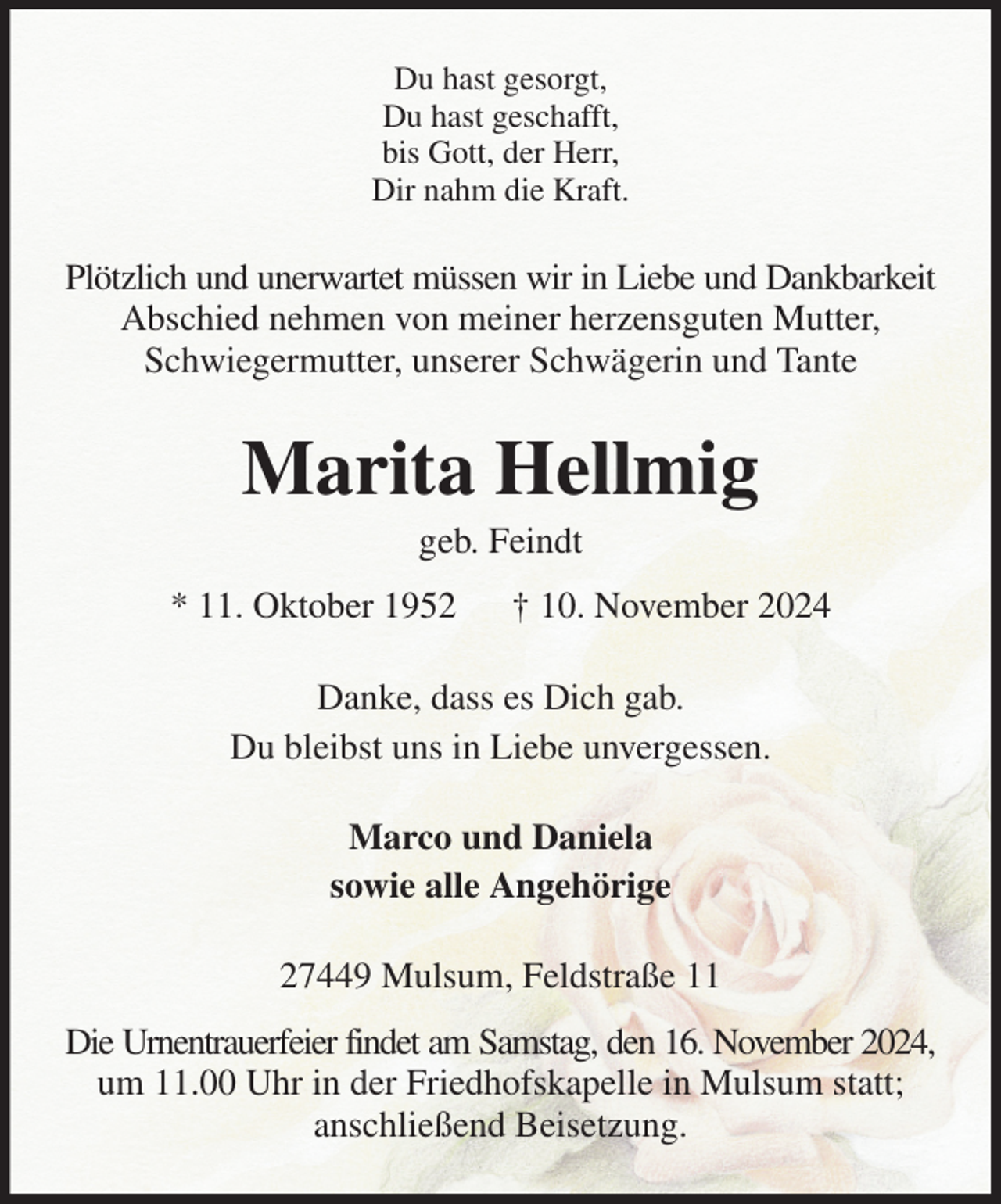 <p>Du hast gesorgt,<br />Du hast geschafft,<br />bis Gott, der Herr,<br />Dir nahm die Kraft.<br />Plötzlich und unerwartet müssen wir in Liebe und Dankbarkeit<br />Abschied nehmen von meiner herzensguten Mutter, Schwiegermutter, unserer Schwägerin und Tante<br />Marita Hellmig<br />geb. Feindt<br />* 11. Oktober 1952 † 10. November 2024<br />Danke, dass es Dich gab.<br />Du bleibst uns in Liebe unvergessen.<br />Marco und Daniela<br />sowie alle Angehörige<br />27449 Mulsum, Feldstraße 11<br />Die Urnentrauerfeier findet am Samstag, den 16. November 2024,<br />um 11.00 Uhr in der Friedhofskapelle in Mulsum statt;<br />anschließend Beisetzung.</p>