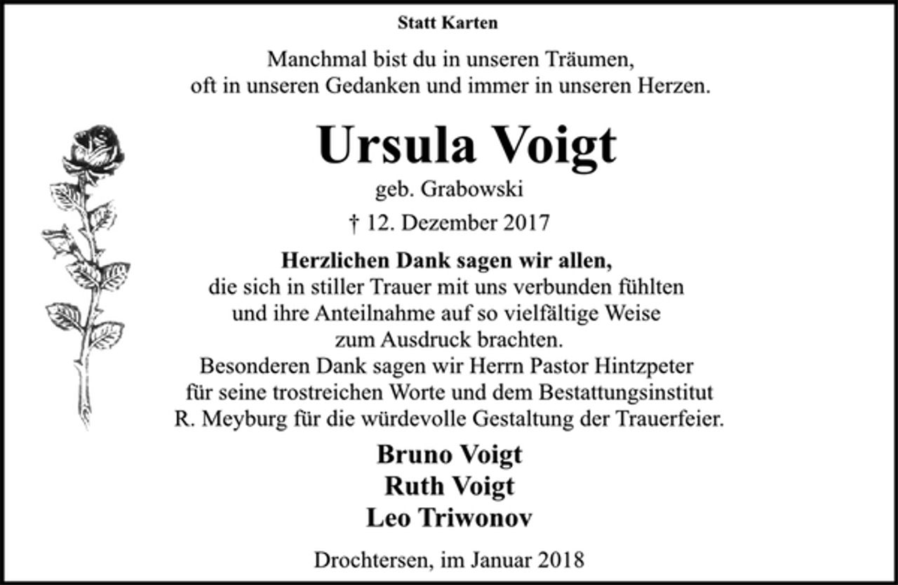 <p>Statt Karten<br />Manchmal bist du in unseren Träumen,<br />oft in unseren Gedanken und immer in unseren Herzen.<br />Ursula Voigt<br />geb. Grabowski<br />† 12. Dezember 2017<br />Herzlichen Dank sagen wir allen,<br />die sich in stiller Trauer mit uns verbunden fühlten<br />und ihre Anteilnahme auf so vielfältige Weise<br />zum Ausdruck brachten.<br />Besonderen Dank sagen wir Herrn Pastor Hintzpeter<br />für seine trostreichen Worte und dem Bestattungsinstitut<br />R. Meyburg für die würdevolle Gestaltung der Trauerfeier.<br />Bruno Voigt<br />Ruth Voigt<br />Leo Triwonov<br />Drochtersen, im Januar 2018</p>