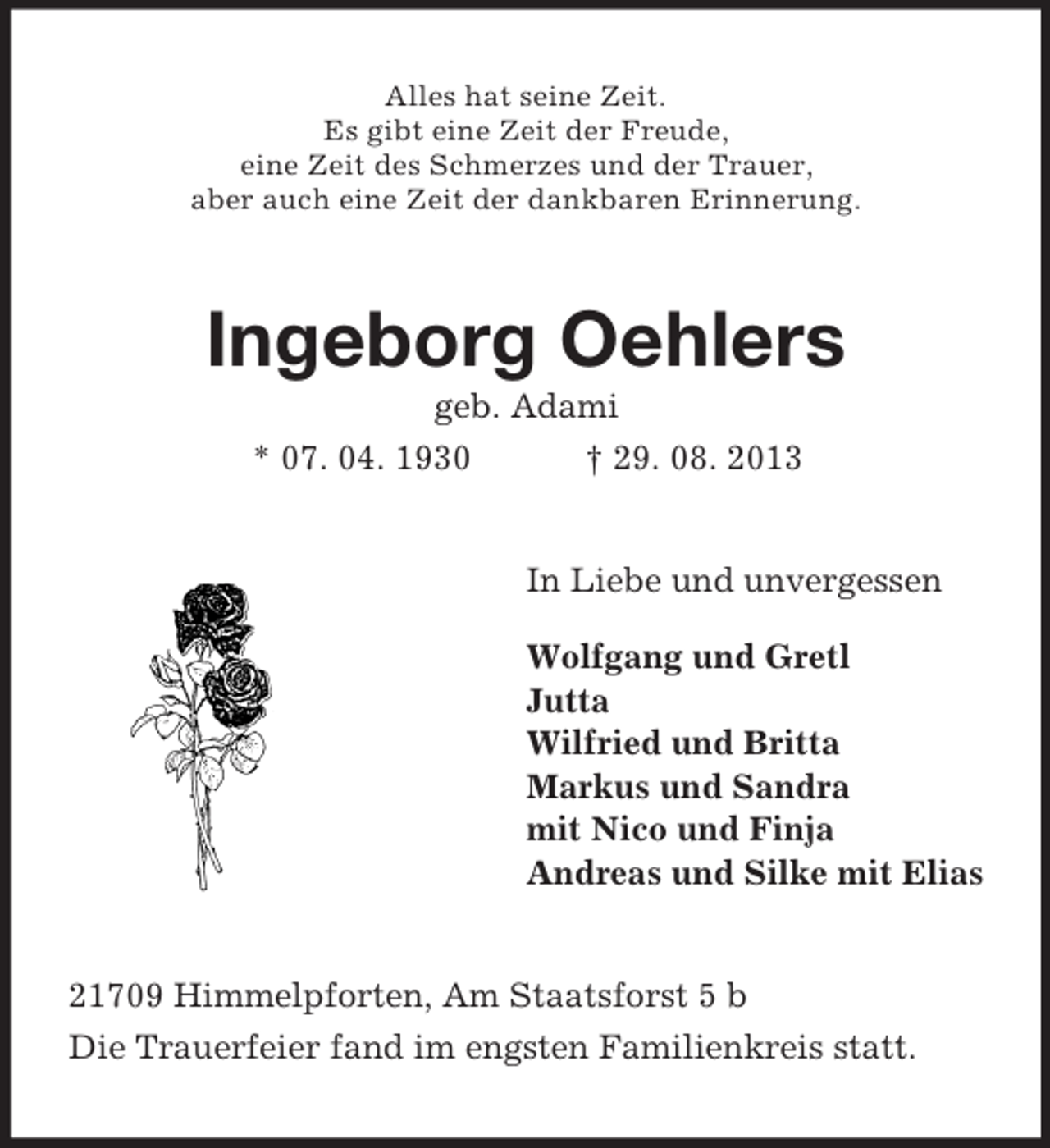 <p>Alles hat seine Zeit.<br />Es gibt eine Zeit der Freude,<br />eine Zeit des Schmerzes und der Trauer,<br />aber auch eine Zeit der dankbaren Erinnerung.</p><p>Ingeborg Oehlers<br />geb. Adami<br />* 07. 04. 1930<br />† 29. 08. 2013</p><p>In Liebe und unvergessen<br />Wolfgang und Gretl<br />Jutta<br />Wilfried und Britta<br />Markus und Sandra<br />mit Nico und Finja<br />Andreas und Silke mit Elias</p><p>21709 Himmelpforten, Am Staatsforst 5 b<br />Die Trauerfeier fand im engsten Familienkreis statt.</p>