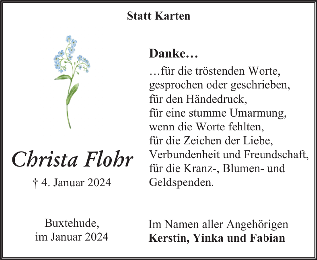 <p>Statt Karten</p><p>Danke…</p><p>† 4. Januar 2024</p><p>…für die tröstenden Worte,<br />gesprochen oder geschrieben,<br />für den Händedruck,<br />für eine stumme Umarmung,<br />wenn die Worte fehlten,<br />für die Zeichen der Liebe,<br />Verbundenheit und Freundschaft,<br />für die Kranz-, Blumen- und<br />Geldspenden.</p><p>Buxtehude,<br />im Januar 2024</p><p>Im Namen aller Angehörigen<br />Kerstin, Yinka und Fabian</p><p>Christa Flohr</p>