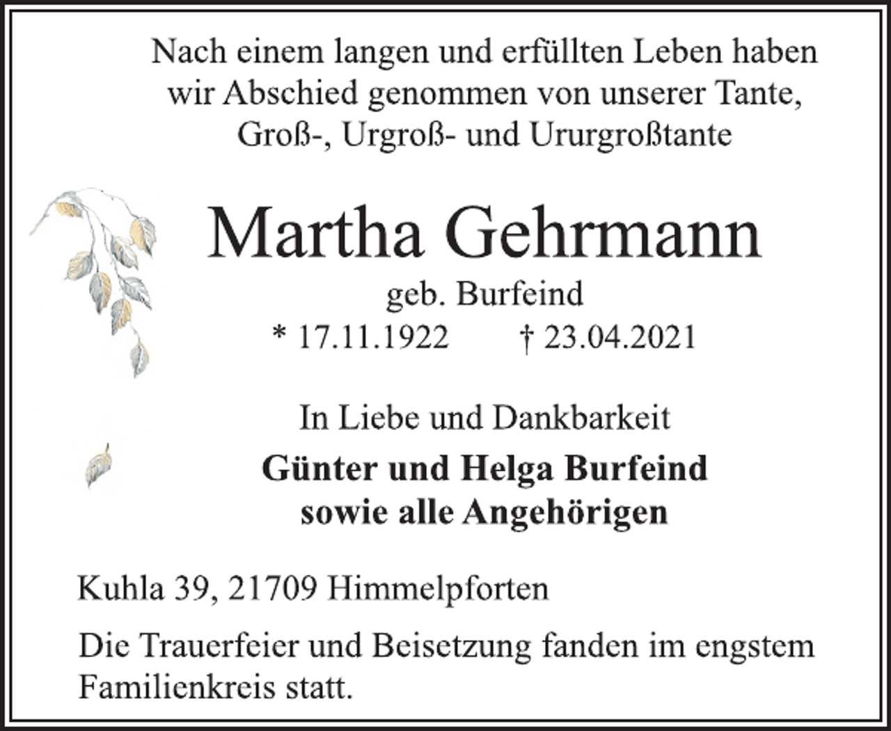 <p>Nach einem langen und erfüllten Leben haben<br />wir Abschied genommen von unserer Tante,<br />Groß-, Urgroß-und Ururgroßtante</p>
<p>Martha Gehrmann</p>
<p>geb. Burfeind<br />* 17.11.1922 † 23.04.2021</p>
<p>In Liebe und Dankbarkeit</p>
<p>Günter und Helga Burfeind<br />sowie alle Angehörigen</p>
<p>Kuhla 39, 21709 Himmelpforten</p>
<p>Die Trauerfeier und Beisetzung fanden im engstem<br />Familienkreis statt.</p>