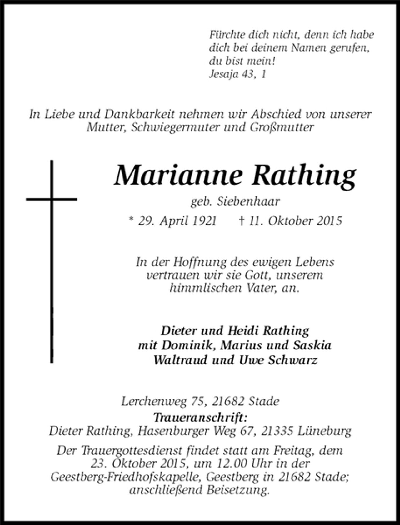 <p>Fürchte dich nicht, denn ich habe<br />dich bei deinem Namen gerufen,<br />du bist mein!<br />Jesaja 43, 1<br />In Liebe und Dankbarkeit nehmen wir Abschied von unserer<br />Mutter, Schwiegermuter und Großmutter<br />Marianne Rathing<br />geb. Siebenhaar<br />* 29. April 1921 † 11. Oktober 2015<br />In der Hoffnung des ewigen Lebens<br />vertrauen wir sie Gott, unserem<br />himmlischen Vater, an.<br />Dieter und Heidi Rathing<br />mit Dominik, Marius und Saskia<br />Waltraud und Uwe Schwarz<br />Lerchenweg 75, 21682 Stade<br />Traueranschrift:<br />Dieter Rathing, Hasenburger Weg 67, 21335 Lüneburg<br />Der Trauergottesdienst findet statt am Freitag, dem<br />23. Oktober 2015, um 12.00 Uhr in der<br />Geestberg-Friedhofskapelle, Geestberg in 21682 Stade;<br />anschließend Beisetzung.</p>