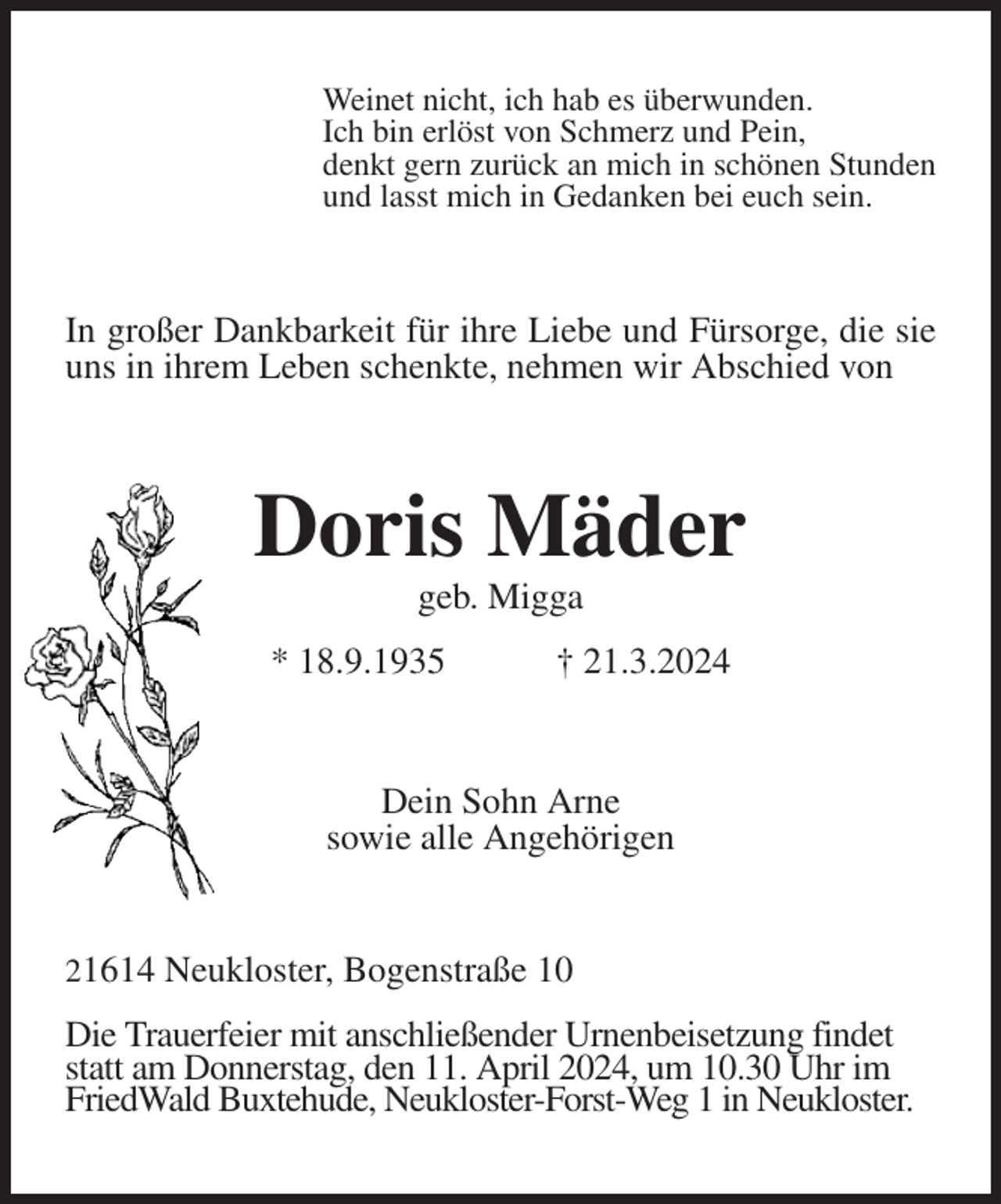 <p>Weinet nicht, ich hab es überwunden.<br />Ich bin erlöst von Schmerz und Pein,<br />denkt gern zurück an mich in schönen Stunden<br />und lasst mich in Gedanken bei euch sein.<br />In großer Dankbarkeit für ihre Liebe und Fürsorge, die sie uns in ihrem Leben schenkte, nehmen wir Abschied von<br />Doris Mäder<br />geb. Migga<br />* 18.9.1935 † 21.3.2024<br />Dein Sohn Arne<br />sowie alle Angehörigen<br />21614 Neukloster, Bogenstraße 10</p><p>Die Trauerfeier mit anschließender Urnenbeisetzung findet statt am Donnerstag, den 11. April 2024, um 10.30 Uhr im FriedWald Buxtehude, Neukloster-Forst-Weg 1 in Neukloster.</p>