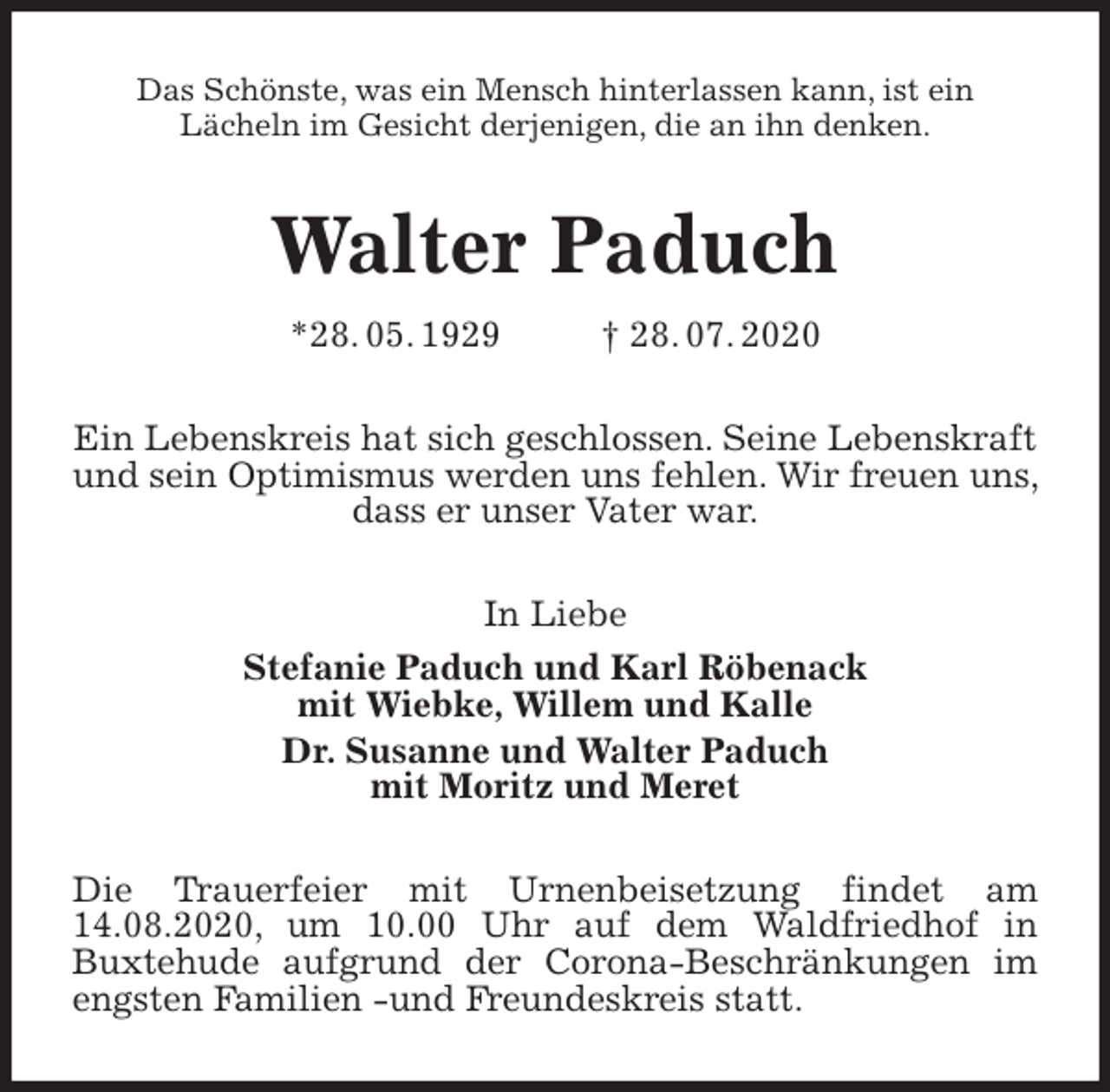 <p>Das Schönste, was ein Mensch hinterlassen kann, ist ein<br />Lächeln im Gesicht derjenigen, die an ihn denken.<br />Walter Paduch<br />*28. 05. 1929 † 28. 07. 2020<br />Ein Lebenskreis hat sich geschlossen. Seine Lebenskraft und sein Optimismus werden uns fehlen. Wir freuen uns, dass er unser Vater war.<br />In Liebe<br />Stefanie Paduch und Karl Röbenack<br />mit Wiebke, Willem und Kalle<br />Dr. Susanne und Walter Paduch<br />mit Moritz und Meret<br />Die Trauerfeier mit Urnenbeisetzung findet am 14.08.2020, um 10.00 Uhr auf dem Waldfriedhof in<br />Buxtehude aufgrund der Corona-Beschränkungen im engsten Familien -und Freundeskreis statt.</p>