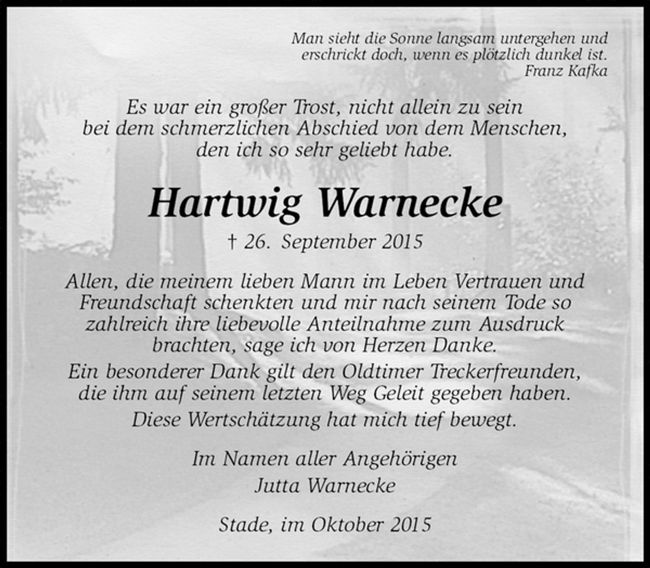 <p>Man sieht die Sonne langsam untergehen und<br />erschrickt doch, wenn es plötzlich dunkel ist.<br />Franz Kafka<br />Es war ein großer Trost, nicht allein zu sein<br />bei dem schmerzlichen Abschied von dem Menschen,<br />den ich so sehr geliebt habe.<br />Hartwig Warnecke<br />† 26. September 2015<br />Allen, die meinem lieben Mann im Leben Vertrauen und Freundschaft schenkten und mir nach seinem Tode so<br />zahlreich ihre liebevolle Anteilnahme zum Ausdruck<br />brachten, sage ich von Herzen Danke.<br />Ein besonderer Dank gilt den Oldtimer Treckerfreunden,<br />die ihm auf seinem letzten Weg Geleit gegeben haben.<br />Diese Wertschätzung hat mich tief bewegt.<br />Im Namen aller Angehörigen<br />Jutta Warnecke<br />Stade, im Oktober 2015</p>