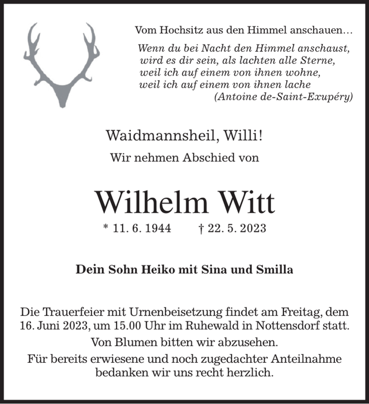 <p>Vom Hochsitz aus den Himmel anschauen…<br />Wenn du bei Nacht den Himmel anschaust,<br />wird es dir sein, als lachten alle Sterne,<br />weil ich auf einem von ihnen wohne,<br />weil ich auf einem von ihnen lache<br />(Antoine de-Saint-Exupéry)<br />Waidmannsheil, Willi!<br />Wir nehmen Abschied von<br />Wilhelm Witt<br />* 11. 6. 1944 † 22. 5. 2023<br />Dein Sohn Heiko mit Sina und Smilla<br />Die Trauerfeier mit Urnenbeisetzung findet am Freitag, dem<br />16. Juni 2023, um 15.00 Uhr im Ruhewald in Nottensdorf statt.<br />Von Blumen bitten wir abzusehen.<br />Für bereits erwiesene und noch zugedachter Anteilnahme<br />bedanken wir uns recht herzlich.</p>