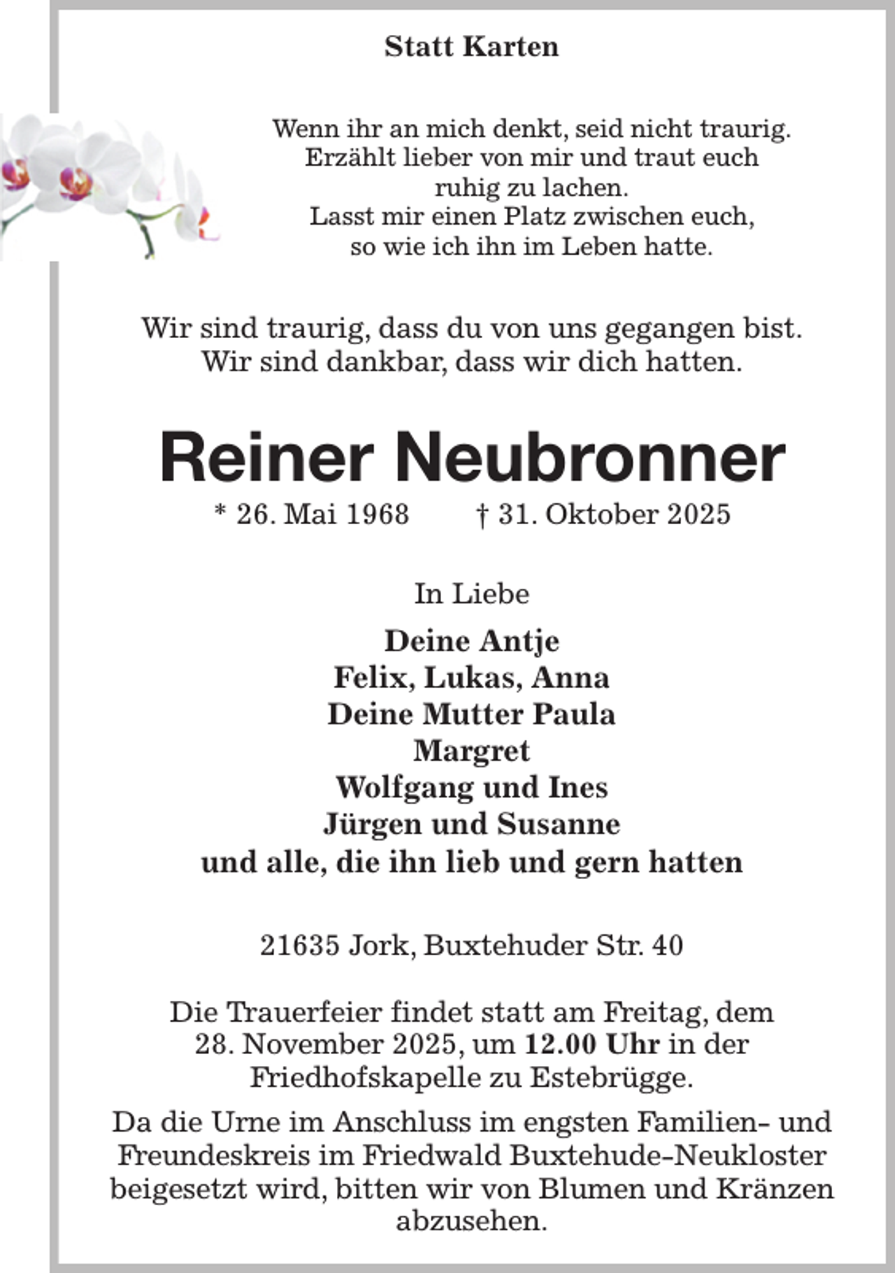 <p>Statt Karten<br />Wenn ihr an mich denkt, seid nicht traurig.<br />Erzählt lieber von mir und traut euch<br />ruhig zu lachen.<br />Lasst mir einen Platz zwischen euch,<br />so wie ich ihn im Leben hatte.<br />Wir sind traurig, dass du von uns gegangen bist.<br />Wir sind dankbar, dass wir dich hatten.<br />Reiner Neubronner<br />* 26. Mai 1968 † 31. Oktober 2025<br />In Liebe<br />Deine Antje<br />Felix, Lukas, Anna<br />Deine Mutter Paula<br />Margret<br />Wolfgang und Ines<br />Jürgen und Susanne<br />und alle, die ihn lieb und gern hatten<br />21635 Jork, Buxtehuder Str. 40</p><p>Die Trauerfeier findet statt am Freitag, dem<br />28. November 2025, um 12.00 Uhr in der<br />Friedhofskapelle zu Estebrügge.<br />Da die Urne im Anschluss im engsten Familien- und Freundeskreis im Friedwald Buxtehude-Neukloster beigesetzt wird, bitten wir von Blumen und Kränzen abzusehen.</p>
