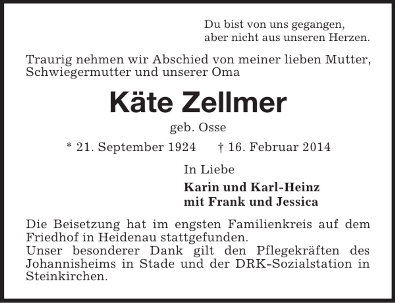 <p>Du bist von uns gegangen,<br />aber nicht aus unseren Herzen.<br />Traurig nehmen wir Abschied von meiner lieben Mutter, Schwiegermutter und unserer Oma<br />Käte Zellmer<br />geb. Osse<br />* 21. September 1924 † 16. Februar 2014<br />In Liebe<br />Karin und Karl-Heinz<br />mit Frank und Jessica<br />Die Beisetzung hat im engsten Familienkreis auf dem Friedhof in Heidenau stattgefunden.<br />Unser besonderer Dank gilt den Pflegekräften des<br />Johannisheims in Stade und der DRK-Sozialstation in Steinkirchen.</p>