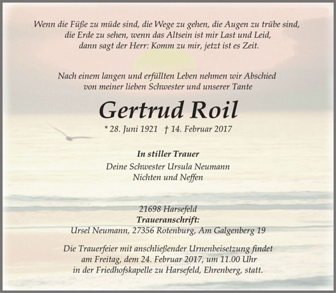 <p>Wenn die Füße zu müde sind, die Wege zu gehen, die Augen zu trübe sind,<br />die Erde zu sehen, wenn das Altsein ist mir Last und Leid,<br />dann sagt der Herr: Komm zu mir, jetzt ist es Zeit.<br />Nach einem langen und erfüllten Leben nehmen wir Abschied<br />von meiner lieben Schwester und unserer Tante<br />Gertrud Roil<br />* 28. Juni 1921 † 14. Februar 2017<br />In stiller Trauer<br />Deine Schwester Ursula Neumann<br />Nichten und Neffen<br />21698 Harsefeld<br />Traueranschrift:<br />Ursel Neumann, 27356 Rotenburg, Am Galgenberg 19<br />Die Trauerfeier mit anschließender Urnenbeisetzung findet<br />am Freitag, dem 24. Februar 2017, um 11.00 Uhr<br />in der Friedhofskapelle zu Harsefeld, Ehrenberg, statt.</p>