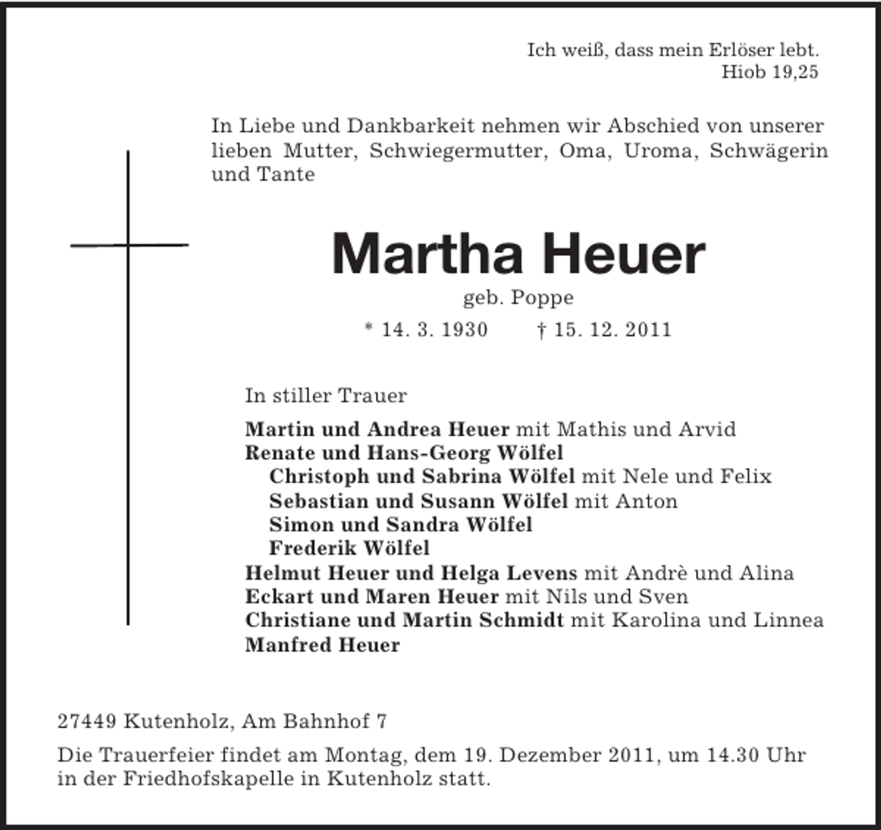 <p>Ich weiß, dass mein Erlöser lebt.<br />Hiob 19,25<br />In Liebe und Dankbarkeit nehmen wir Abschied von unserer lieben Mutter, Schwiegermutter, Oma, Uroma, Schwägerin und Tante<br />Martha Heuer<br />geb. Poppe<br />* 14. 3. 1930 † 15. 12. 2011<br />In stiller Trauer<br />Martin und Andrea Heuer mit Mathis und Arvid<br />Renate und Hans-Georg Wölfel<br />Christoph und Sabrina Wölfel mit Nele und Felix<br />Sebastian und Susann Wölfel mit Anton<br />Simon und Sandra Wölfel<br />Frederik Wölfel<br />Helmut Heuer und Helga Levens mit Andrè und Alina<br />Eckart und Maren Heuer mit Nils und Sven<br />Christiane und Martin Schmidt mit Karolina und Linnea<br />Manfred Heuer</p><p>27449 Kutenholz, Am Bahnhof 7<br />Die Trauerfeier findet am Montag, dem 19. Dezember 2011, um 14.30 Uhr in der Friedhofskapelle in Kutenholz statt.</p>