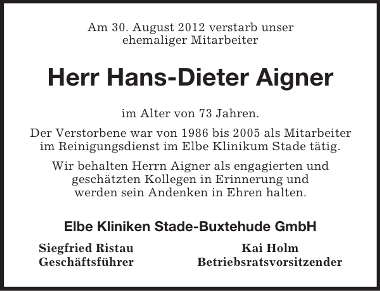 <p>Am 30. August 2012 verstarb unser<br />ehemaliger Mitarbeiter<br />Herr Hans-Dieter Aigner<br />im Alter von 73 Jahren.<br />Der Verstorbene war von 1986 bis 2005 als Mitarbeiter im Reinigungsdienst im Elbe Klinikum Stade tätig.<br />Wir behalten Herrn Aigner als engagierten und<br />geschätzten Kollegen in Erinnerung und<br />werden sein Andenken in Ehren halten.<br />Elbe Kliniken Stade-Buxtehude GmbH<br />Siegfried Ristau Kai Holm<br />Geschäftsführer Betriebsratsvorsitzender</p>