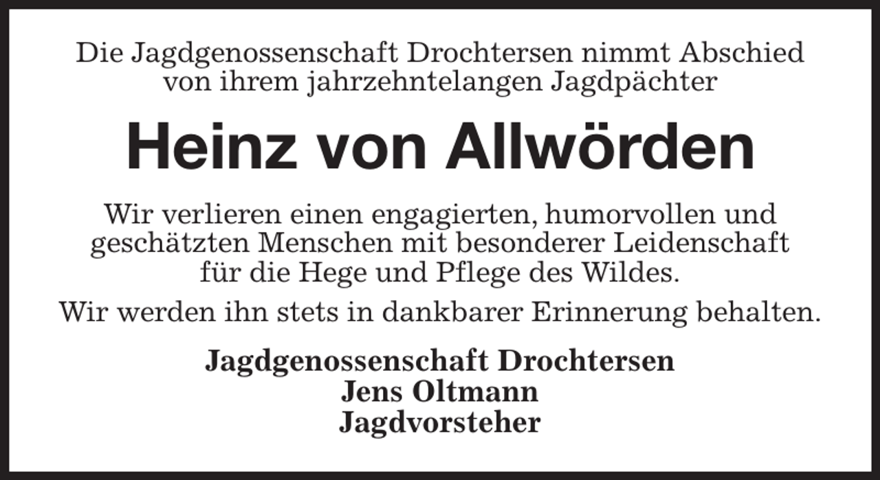 <p>Die Jagdgenossenschaft Drochtersen nimmt Abschied von ihrem jahrzehntelangen Jagdpächter<br />Heinz von Allwörden<br />Wir verlieren einen engagierten, humorvollen und<br />geschätzten Menschen mit besonderer Leidenschaft<br />für die Hege und Pflege des Wildes.<br />Wir werden ihn stets in dankbarer Erinnerung behalten.<br />Jagdgenossenschaft Drochtersen<br />Jens Oltmann<br />Jagdvorsteher</p>